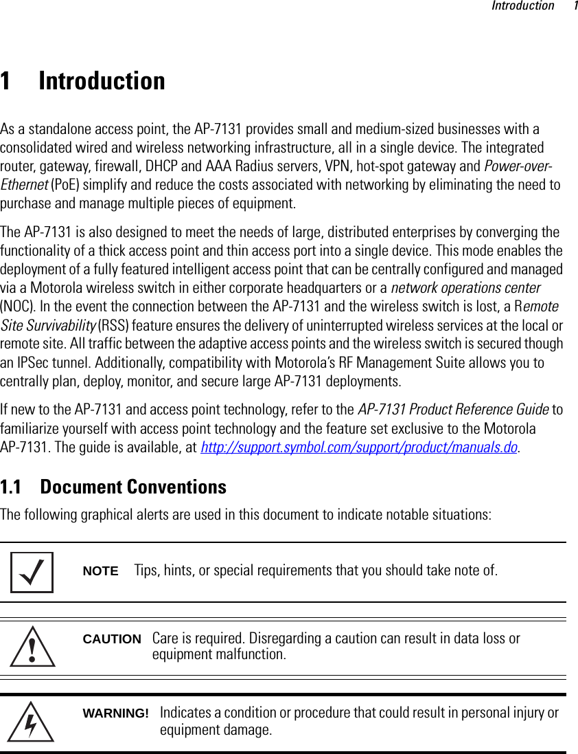 Introduction 11 IntroductionAs a standalone access point, the AP-7131 provides small and medium-sized businesses with a consolidated wired and wireless networking infrastructure, all in a single device. The integrated router, gateway, firewall, DHCP and AAA Radius servers, VPN, hot-spot gateway and Power-over-Ethernet (PoE) simplify and reduce the costs associated with networking by eliminating the need to purchase and manage multiple pieces of equipment.The AP-7131 is also designed to meet the needs of large, distributed enterprises by converging the functionality of a thick access point and thin access port into a single device. This mode enables the deployment of a fully featured intelligent access point that can be centrally configured and managed via a Motorola wireless switch in either corporate headquarters or a network operations center (NOC). In the event the connection between the AP-7131 and the wireless switch is lost, a Remote Site Survivability (RSS) feature ensures the delivery of uninterrupted wireless services at the local or remote site. All traffic between the adaptive access points and the wireless switch is secured though an IPSec tunnel. Additionally, compatibility with Motorola’s RF Management Suite allows you to centrally plan, deploy, monitor, and secure large AP-7131 deployments. If new to the AP-7131 and access point technology, refer to the AP-7131 Product Reference Guide to familiarize yourself with access point technology and the feature set exclusive to the Motorola AP-7131. The guide is available, at http://support.symbol.com/support/product/manuals.do. 1.1    Document ConventionsThe following graphical alerts are used in this document to indicate notable situations: NOTE Tips, hints, or special requirements that you should take note of.CAUTION Care is required. Disregarding a caution can result in data loss or equipment malfunction.WARNING! Indicates a condition or procedure that could result in personal injury or equipment damage.!
