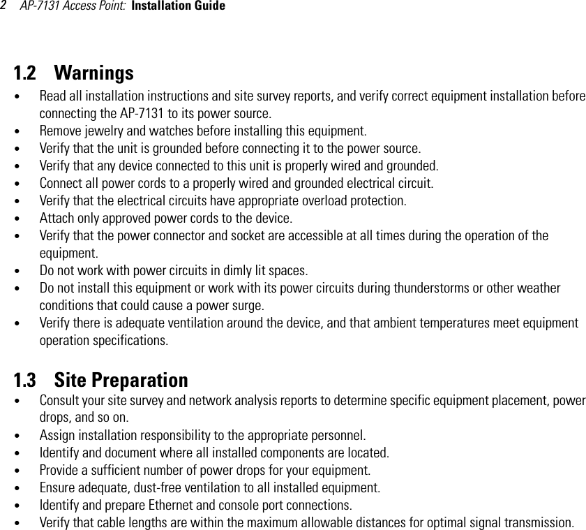 AP-7131 Access Point:  Installation Guide 21.2    Warnings•Read all installation instructions and site survey reports, and verify correct equipment installation before connecting the AP-7131 to its power source.•Remove jewelry and watches before installing this equipment. •Verify that the unit is grounded before connecting it to the power source. •Verify that any device connected to this unit is properly wired and grounded.•Connect all power cords to a properly wired and grounded electrical circuit.•Verify that the electrical circuits have appropriate overload protection.•Attach only approved power cords to the device.•Verify that the power connector and socket are accessible at all times during the operation of the equipment.•Do not work with power circuits in dimly lit spaces.•Do not install this equipment or work with its power circuits during thunderstorms or other weather conditions that could cause a power surge.•Verify there is adequate ventilation around the device, and that ambient temperatures meet equipment operation specifications.1.3    Site Preparation•Consult your site survey and network analysis reports to determine specific equipment placement, power drops, and so on. •Assign installation responsibility to the appropriate personnel.•Identify and document where all installed components are located.•Provide a sufficient number of power drops for your equipment.•Ensure adequate, dust-free ventilation to all installed equipment.•Identify and prepare Ethernet and console port connections.•Verify that cable lengths are within the maximum allowable distances for optimal signal transmission.