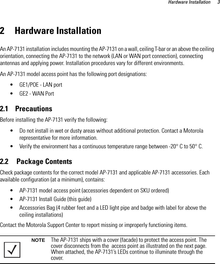 Hardware Installation 32 Hardware InstallationAn AP-7131 installation includes mounting the AP-7131 on a wall, ceiling T-bar or an above the ceiling orientation, connecting the AP-7131 to the network (LAN or WAN port connection), connecting antennas and applying power. Installation procedures vary for different environments.An AP-7131 model access point has the following port designations:• GE1/POE - LAN port• GE2 - WAN Port2.1    PrecautionsBefore installing the AP-7131 verify the following:• Do not install in wet or dusty areas without additional protection. Contact a Motorola representative for more information.• Verify the environment has a continuous temperature range between -20° C to 50° C.2.2     Package ContentsCheck package contents for the correct model AP-7131 and applicable AP-7131 accessories. Each available configuration (at a minimum), contains:• AP-7131 model access point (accessories dependent on SKU ordered)• AP-7131 Install Guide (this guide)• Accessories Bag (4 rubber feet and a LED light pipe and badge with label for above the ceiling installations)Contact the Motorola Support Center to report missing or improperly functioning items. NOTE The AP-7131 ships with a cover (facade) to protect the access point. The cover disconnects from the  access point as illustrated on the next page. When attached, the AP-7131’s LEDs continue to illuminate through the cover. 