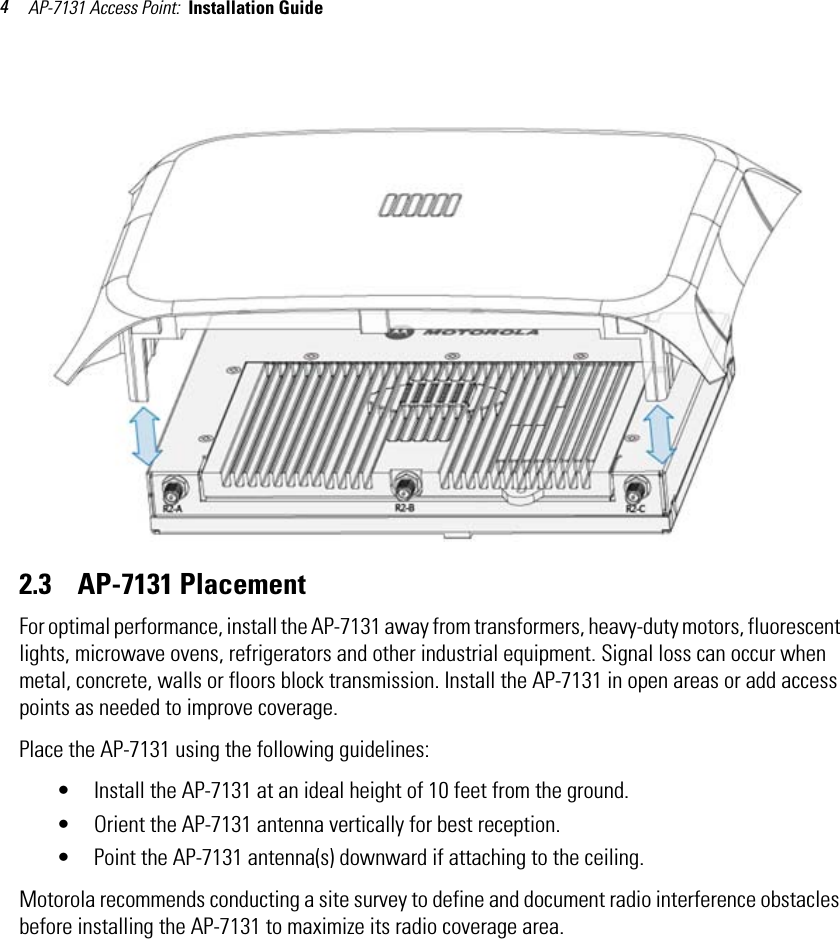 AP-7131 Access Point:  Installation Guide 42.3    AP-7131 PlacementFor optimal performance, install the AP-7131 away from transformers, heavy-duty motors, fluorescent lights, microwave ovens, refrigerators and other industrial equipment. Signal loss can occur when metal, concrete, walls or floors block transmission. Install the AP-7131 in open areas or add access points as needed to improve coverage.Place the AP-7131 using the following guidelines:• Install the AP-7131 at an ideal height of 10 feet from the ground.• Orient the AP-7131 antenna vertically for best reception.• Point the AP-7131 antenna(s) downward if attaching to the ceiling. Motorola recommends conducting a site survey to define and document radio interference obstacles before installing the AP-7131 to maximize its radio coverage area.