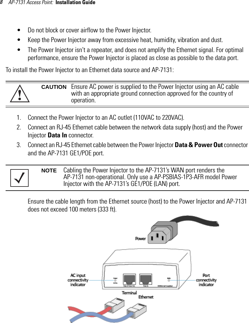 AP-7131 Access Point:  Installation Guide 8• Do not block or cover airflow to the Power Injector.• Keep the Power Injector away from excessive heat, humidity, vibration and dust.• The Power Injector isn’t a repeater, and does not amplify the Ethernet signal. For optimal performance, ensure the Power Injector is placed as close as possible to the data port. To install the Power Injector to an Ethernet data source and AP-7131:1. Connect the Power Injector to an AC outlet (110VAC to 220VAC).2. Connect an RJ-45 Ethernet cable between the network data supply (host) and the Power Injector Data In connector.3. Connect an RJ-45 Ethernet cable between the Power Injector Data &amp; Power Out connector and the AP-7131 GE1/POE port.Ensure the cable length from the Ethernet source (host) to the Power Injector and AP-7131 does not exceed 100 meters (333 ft). CAUTION Ensure AC power is supplied to the Power Injector using an AC cable with an appropriate ground connection approved for the country of operation.NOTE Cabling the Power Injector to the AP-7131’s WAN port renders the AP-7131 non-operational. Only use a AP-PSBIAS-1P3-AFR model Power Injector with the AP-7131’s GE1/POE (LAN) port. !