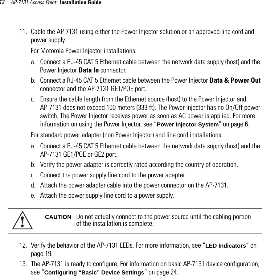 AP-7131 Access Point:  Installation Guide 1211. Cable the AP-7131 using either the Power Injector solution or an approved line cord and power supply.For Motorola Power Injector installations:a. Connect a RJ-45 CAT 5 Ethernet cable between the network data supply (host) and the Power Injector Data In connector.b. Connect a RJ-45 CAT 5 Ethernet cable between the Power Injector Data &amp; Power Out connector and the AP-7131 GE1/POE port. c. Ensure the cable length from the Ethernet source (host) to the Power Injector and AP-7131 does not exceed 100 meters (333 ft). The Power Injector has no On/Off power switch. The Power Injector receives power as soon as AC power is applied. For more information on using the Power Injector, see “Power Injector System” on page 6.For standard power adapter (non Power Injector) and line cord installations:a. Connect a RJ-45 CAT 5 Ethernet cable between the network data supply (host) and the AP-7131 GE1/POE or GE2 port.b. Verify the power adapter is correctly rated according the country of operation.c. Connect the power supply line cord to the power adapter.d. Attach the power adapter cable into the power connector on the AP-7131.e. Attach the power supply line cord to a power supply.12. Verify the behavior of the AP-7131 LEDs. For more information, see “LED Indicators” on page 19.13. The AP-7131 is ready to configure. For information on basic AP-7131 device configuration, see “Configuring “Basic” Device Settings” on page 24.CAUTION Do not actually connect to the power source until the cabling portion of the installation is complete.!