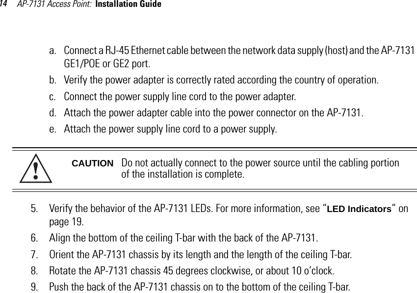 AP-7131 Access Point:  Installation Guide 14a. Connect a RJ-45 Ethernet cable between the network data supply (host) and the AP-7131 GE1/POE or GE2 port.b. Verify the power adapter is correctly rated according the country of operation.c. Connect the power supply line cord to the power adapter.d. Attach the power adapter cable into the power connector on the AP-7131.e. Attach the power supply line cord to a power supply.5. Verify the behavior of the AP-7131 LEDs. For more information, see “LED Indicators” on page 19.6. Align the bottom of the ceiling T-bar with the back of the AP-7131.7. Orient the AP-7131 chassis by its length and the length of the ceiling T-bar.8. Rotate the AP-7131 chassis 45 degrees clockwise, or about 10 o’clock.9. Push the back of the AP-7131 chassis on to the bottom of the ceiling T-bar.CAUTION Do not actually connect to the power source until the cabling portion of the installation is complete.!