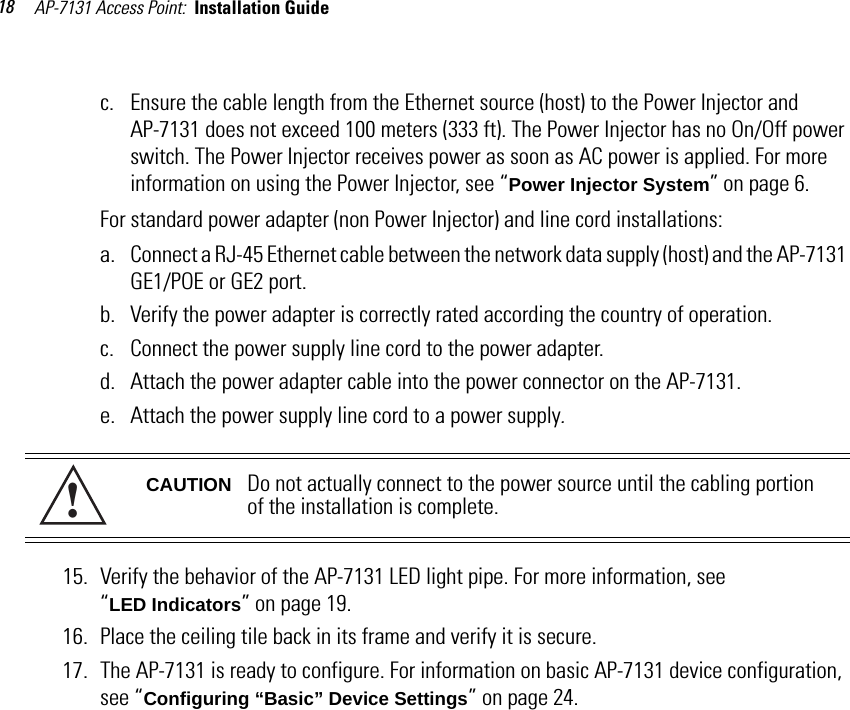 AP-7131 Access Point:  Installation Guide 18c. Ensure the cable length from the Ethernet source (host) to the Power Injector and AP-7131 does not exceed 100 meters (333 ft). The Power Injector has no On/Off power switch. The Power Injector receives power as soon as AC power is applied. For more information on using the Power Injector, see “Power Injector System” on page 6.For standard power adapter (non Power Injector) and line cord installations:a. Connect a RJ-45 Ethernet cable between the network data supply (host) and the AP-7131 GE1/POE or GE2 port.b. Verify the power adapter is correctly rated according the country of operation.c. Connect the power supply line cord to the power adapter.d. Attach the power adapter cable into the power connector on the AP-7131.e. Attach the power supply line cord to a power supply.15. Verify the behavior of the AP-7131 LED light pipe. For more information, see “LED Indicators” on page 19.16. Place the ceiling tile back in its frame and verify it is secure.17. The AP-7131 is ready to configure. For information on basic AP-7131 device configuration, see “Configuring “Basic” Device Settings” on page 24.CAUTION Do not actually connect to the power source until the cabling portion of the installation is complete.!