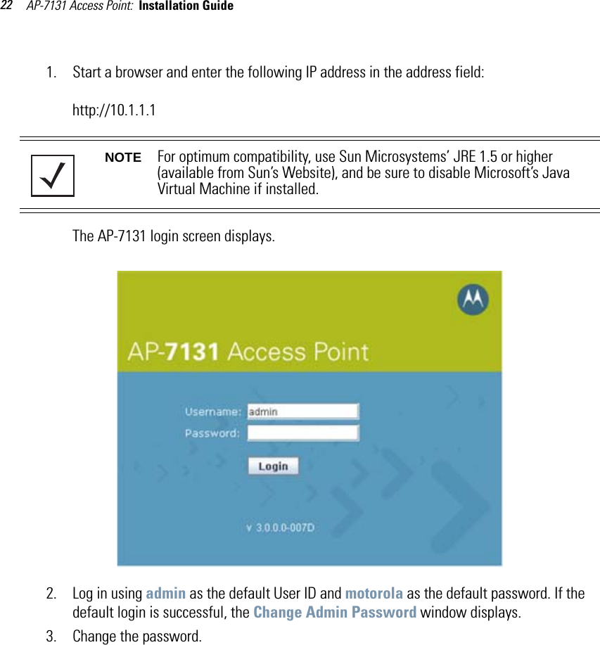 AP-7131 Access Point:  Installation Guide 221. Start a browser and enter the following IP address in the address field: http://10.1.1.1The AP-7131 login screen displays.2. Log in using admin as the default User ID and motorola as the default password. If the default login is successful, the Change Admin Password window displays. 3. Change the password.NOTE For optimum compatibility, use Sun Microsystems’ JRE 1.5 or higher (available from Sun’s Website), and be sure to disable Microsoft’s Java Virtual Machine if installed.