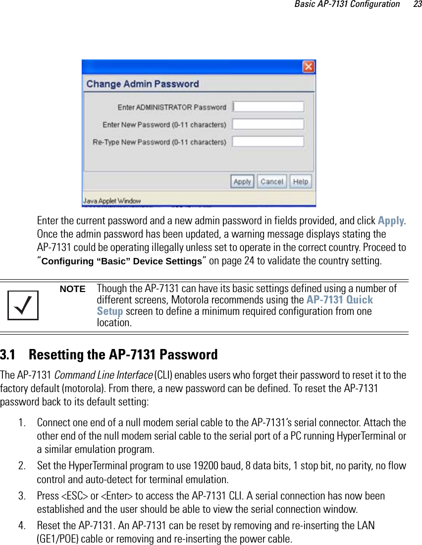 Basic AP-7131 Configuration 23Enter the current password and a new admin password in fields provided, and click Apply. Once the admin password has been updated, a warning message displays stating the AP-7131 could be operating illegally unless set to operate in the correct country. Proceed to “Configuring “Basic” Device Settings” on page 24 to validate the country setting.3.1    Resetting the AP-7131 PasswordThe AP-7131 Command Line Interface (CLI) enables users who forget their password to reset it to the factory default (motorola). From there, a new password can be defined. To reset the AP-7131 password back to its default setting:1. Connect one end of a null modem serial cable to the AP-7131’s serial connector. Attach the other end of the null modem serial cable to the serial port of a PC running HyperTerminal or a similar emulation program. 2. Set the HyperTerminal program to use 19200 baud, 8 data bits, 1 stop bit, no parity, no flow control and auto-detect for terminal emulation.3. Press &lt;ESC&gt; or &lt;Enter&gt; to access the AP-7131 CLI. A serial connection has now been established and the user should be able to view the serial connection window.4. Reset the AP-7131. An AP-7131 can be reset by removing and re-inserting the LAN (GE1/POE) cable or removing and re-inserting the power cable.NOTE Though the AP-7131 can have its basic settings defined using a number of different screens, Motorola recommends using the AP-7131 Quick Setup screen to define a minimum required configuration from one location.