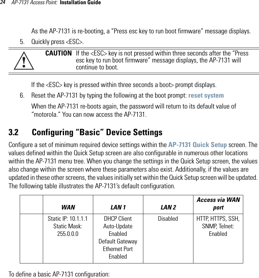 AP-7131 Access Point:  Installation Guide 24As the AP-7131 is re-booting, a “Press esc key to run boot firmware” message displays. 5. Quickly press &lt;ESC&gt;.If the &lt;ESC&gt; key is pressed within three seconds a boot&gt; prompt displays.6. Reset the AP-7131 by typing the following at the boot prompt: reset systemWhen the AP-7131 re-boots again, the password will return to its default value of “motorola.” You can now access the AP-7131.3.2       Configuring “Basic” Device Settings Configure a set of minimum required device settings within the AP-7131 Quick Setup screen. The values defined within the Quick Setup screen are also configurable in numerous other locations within the AP-7131 menu tree. When you change the settings in the Quick Setup screen, the values also change within the screen where these parameters also exist. Additionally, if the values are updated in these other screens, the values initially set within the Quick Setup screen will be updated. The following table illustrates the AP-7131’s default configuration.To define a basic AP-7131 configuration:CAUTION If the &lt;ESC&gt; key is not pressed within three seconds after the “Press esc key to run boot firmware” message displays, the AP-7131 will continue to boot. WAN LAN 1 LAN 2 Access via WAN portStatic IP: 10.1.1.1Static Mask: 255.0.0.0DHCP ClientAuto-Update EnabledDefault GatewayEthernet Port EnabledDisabled HTTP, HTTPS, SSH, SNMP, Telnet: Enabled!