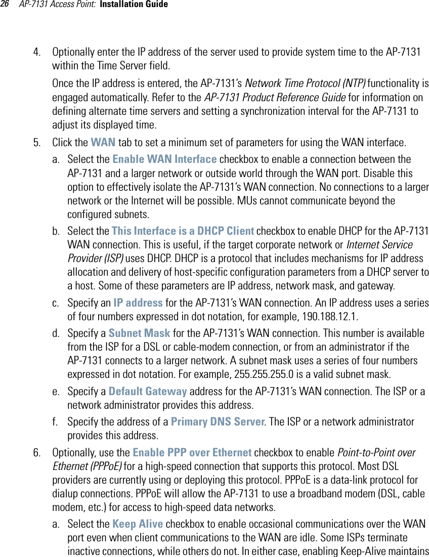 AP-7131 Access Point:  Installation Guide 264. Optionally enter the IP address of the server used to provide system time to the AP-7131 within the Time Server field. Once the IP address is entered, the AP-7131’s Network Time Protocol (NTP) functionality is engaged automatically. Refer to the AP-7131 Product Reference Guide for information on defining alternate time servers and setting a synchronization interval for the AP-7131 to adjust its displayed time. 5. Click the WAN tab to set a minimum set of parameters for using the WAN interface. a. Select the Enable WAN Interface checkbox to enable a connection between the AP-7131 and a larger network or outside world through the WAN port. Disable this option to effectively isolate the AP-7131’s WAN connection. No connections to a larger network or the Internet will be possible. MUs cannot communicate beyond the configured subnets.b. Select the This Interface is a DHCP Client checkbox to enable DHCP for the AP-7131 WAN connection. This is useful, if the target corporate network or Internet Service Provider (ISP) uses DHCP. DHCP is a protocol that includes mechanisms for IP address allocation and delivery of host-specific configuration parameters from a DHCP server to a host. Some of these parameters are IP address, network mask, and gateway. c. Specify an IP address for the AP-7131’s WAN connection. An IP address uses a series of four numbers expressed in dot notation, for example, 190.188.12.1.d. Specify a Subnet Mask for the AP-7131’s WAN connection. This number is available from the ISP for a DSL or cable-modem connection, or from an administrator if the AP-7131 connects to a larger network. A subnet mask uses a series of four numbers expressed in dot notation. For example, 255.255.255.0 is a valid subnet mask.e. Specify a Default Gateway address for the AP-7131’s WAN connection. The ISP or a network administrator provides this address. f. Specify the address of a Primary DNS Server. The ISP or a network administrator provides this address.6. Optionally, use the Enable PPP over Ethernet checkbox to enable Point-to-Point over Ethernet (PPPoE) for a high-speed connection that supports this protocol. Most DSL providers are currently using or deploying this protocol. PPPoE is a data-link protocol for dialup connections. PPPoE will allow the AP-7131 to use a broadband modem (DSL, cable modem, etc.) for access to high-speed data networks.a. Select the Keep Alive checkbox to enable occasional communications over the WAN port even when client communications to the WAN are idle. Some ISPs terminate inactive connections, while others do not. In either case, enabling Keep-Alive maintains 