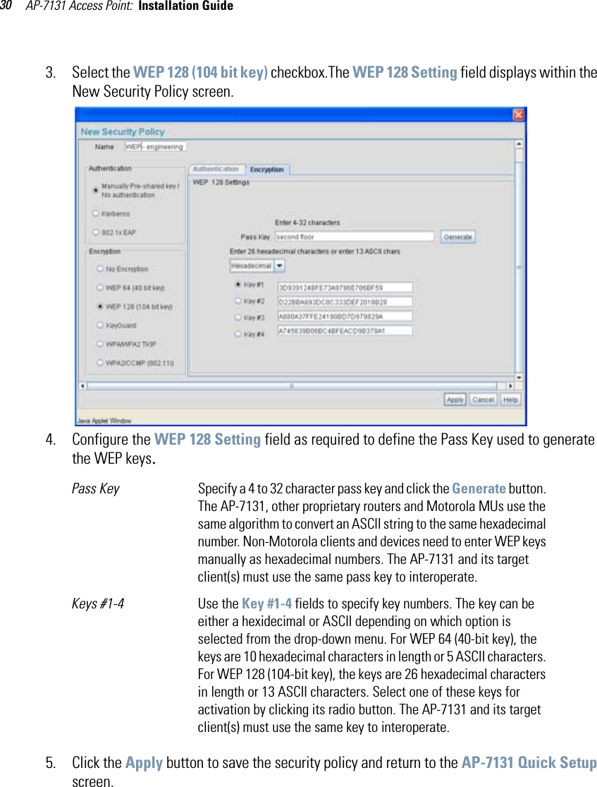 AP-7131 Access Point:  Installation Guide 303. Select the WEP 128 (104 bit key) checkbox.The WEP 128 Setting field displays within the New Security Policy screen.4. Configure the WEP 128 Setting field as required to define the Pass Key used to generate the WEP keys.5. Click the Apply button to save the security policy and return to the AP-7131 Quick Setup screen.Pass Key  Specify a 4 to 32 character pass key and click the Generate button. The AP-7131, other proprietary routers and Motorola MUs use the same algorithm to convert an ASCII string to the same hexadecimal number. Non-Motorola clients and devices need to enter WEP keys manually as hexadecimal numbers. The AP-7131 and its target client(s) must use the same pass key to interoperate.Keys #1-4 Use the Key #1-4 fields to specify key numbers. The key can be either a hexidecimal or ASCII depending on which option is selected from the drop-down menu. For WEP 64 (40-bit key), the keys are 10 hexadecimal characters in length or 5 ASCII characters. For WEP 128 (104-bit key), the keys are 26 hexadecimal characters in length or 13 ASCII characters. Select one of these keys for activation by clicking its radio button. The AP-7131 and its target client(s) must use the same key to interoperate.
