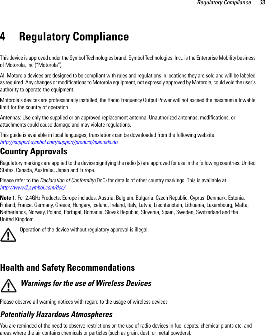 Regulatory Compliance 334 Regulatory ComplianceThis device is approved under the Symbol Technologies brand; Symbol Technologies, Inc., is the Enterprise Mobility business of Motorola, Inc (“Motorola”).All Motorola devices are designed to be compliant with rules and regulations in locations they are sold and will be labeled as required. Any changes or modifications to Motorola equipment, not expressly approved by Motorola, could void the user&apos;s authority to operate the equipment.Motorola&apos;s devices are professionally installed, the Radio Frequency Output Power will not exceed the maximum allowable limit for the country of operation.Antennas: Use only the supplied or an approved replacement antenna. Unauthorized antennas, modifications, or attachments could cause damage and may violate regulations. This guide is available in local languages, translations can be downloaded from the following website: http://support.symbol.com/support/product/manuals.do.Country ApprovalsRegulatory markings are applied to the device signifying the radio (s) are approved for use in the following countries: United States, Canada, Australia, Japan and Europe.Please refer to the Declaration of Conformity (DoC) for details of other country markings. This is available at http://www2.symbol.com/doc/.Note 1: For 2.4GHz Products: Europe includes, Austria, Belgium, Bulgaria, Czech Republic, Cyprus, Denmark, Estonia, Finland, France, Germany, Greece, Hungary, Iceland, Ireland, Italy, Latvia, Liechtenstein, Lithuania, Luxembourg, Malta, Netherlands, Norway, Poland, Portugal, Romania, Slovak Republic, Slovenia, Spain, Sweden, Switzerland and the United Kingdom.Operation of the device without regulatory approval is illegal.  Health and Safety RecommendationsWarnings for the use of Wireless Devices Please observe all warning notices with regard to the usage of wireless devicesPotentially Hazardous AtmospheresYou are reminded of the need to observe restrictions on the use of radio devices in fuel depots, chemical plants etc. and areas where the air contains chemicals or particles (such as grain, dust, or metal powders).