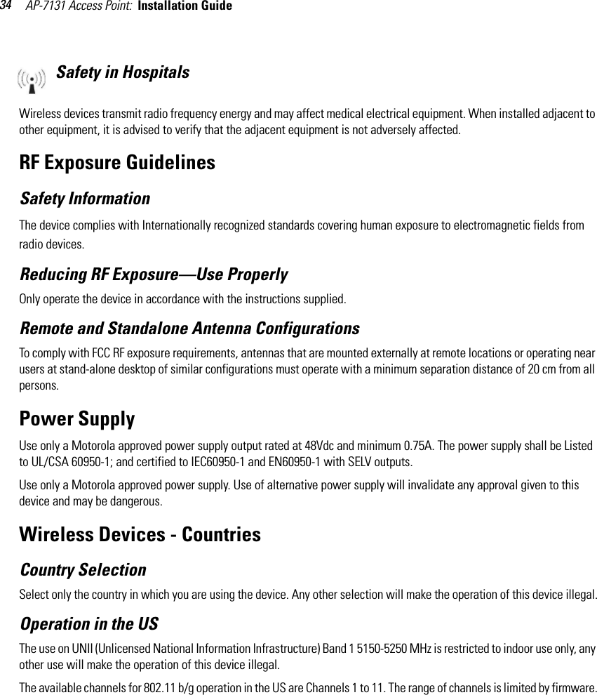 AP-7131 Access Point:  Installation Guide 34Safety in HospitalsWireless devices transmit radio frequency energy and may affect medical electrical equipment. When installed adjacent to other equipment, it is advised to verify that the adjacent equipment is not adversely affected.RF Exposure GuidelinesSafety InformationThe device complies with Internationally recognized standards covering human exposure to electromagnetic fields from radio devices.Reducing RF Exposure—Use ProperlyOnly operate the device in accordance with the instructions supplied.Remote and Standalone Antenna ConfigurationsTo comply with FCC RF exposure requirements, antennas that are mounted externally at remote locations or operating near users at stand-alone desktop of similar configurations must operate with a minimum separation distance of 20 cm from all persons.Power SupplyUse only a Motorola approved power supply output rated at 48Vdc and minimum 0.75A. The power supply shall be Listed to UL/CSA 60950-1; and certified to IEC60950-1 and EN60950-1 with SELV outputs.Use only a Motorola approved power supply. Use of alternative power supply will invalidate any approval given to this device and may be dangerous. Wireless Devices - Countries Country SelectionSelect only the country in which you are using the device. Any other selection will make the operation of this device illegal.Operation in the USThe use on UNII (Unlicensed National Information Infrastructure) Band 1 5150-5250 MHz is restricted to indoor use only, any other use will make the operation of this device illegal.The available channels for 802.11 b/g operation in the US are Channels 1 to 11. The range of channels is limited by firmware.