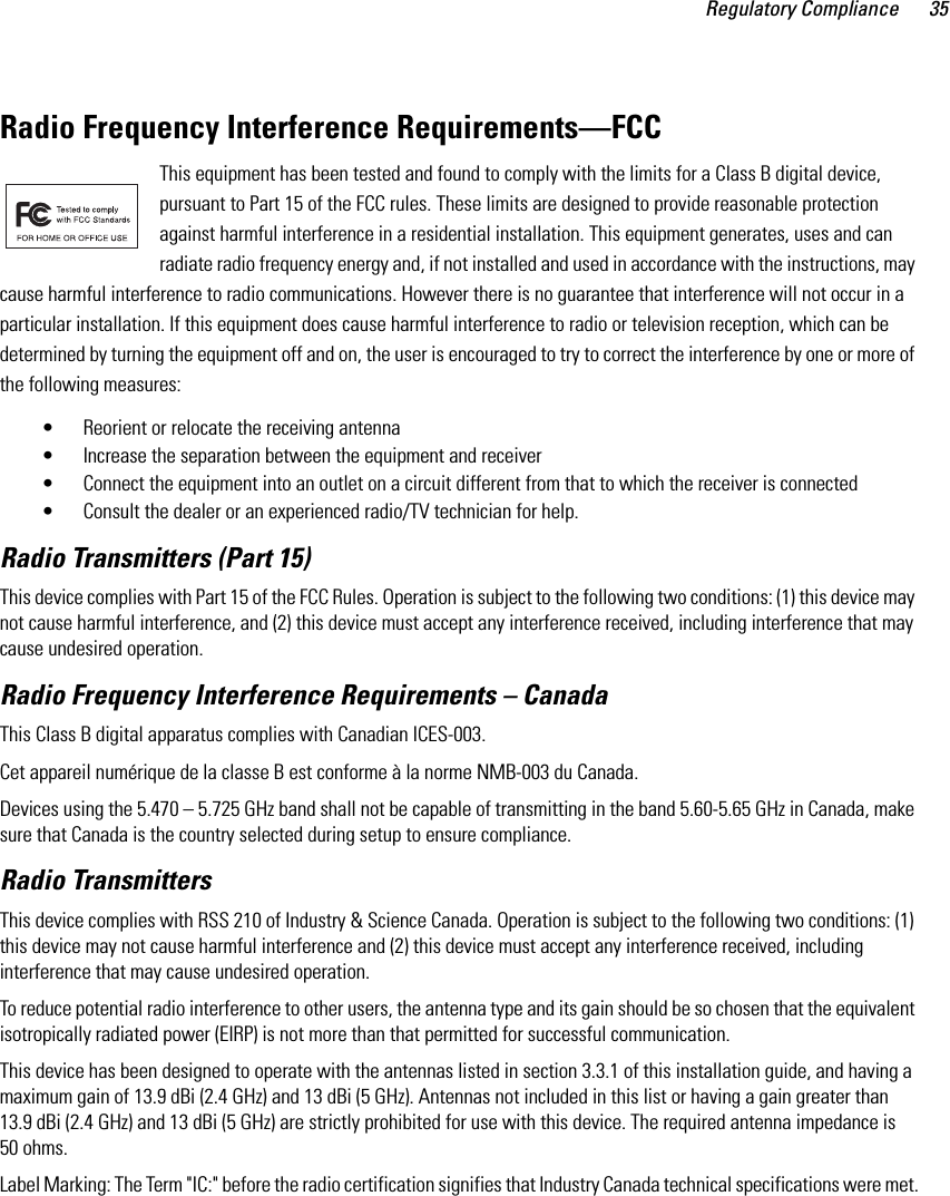 Regulatory Compliance 35Radio Frequency Interference Requirements—FCCThis equipment has been tested and found to comply with the limits for a Class B digital device, pursuant to Part 15 of the FCC rules. These limits are designed to provide reasonable protection against harmful interference in a residential installation. This equipment generates, uses and can radiate radio frequency energy and, if not installed and used in accordance with the instructions, may cause harmful interference to radio communications. However there is no guarantee that interference will not occur in a particular installation. If this equipment does cause harmful interference to radio or television reception, which can be determined by turning the equipment off and on, the user is encouraged to try to correct the interference by one or more of the following measures:• Reorient or relocate the receiving antenna• Increase the separation between the equipment and receiver• Connect the equipment into an outlet on a circuit different from that to which the receiver is connected• Consult the dealer or an experienced radio/TV technician for help.Radio Transmitters (Part 15)This device complies with Part 15 of the FCC Rules. Operation is subject to the following two conditions: (1) this device may not cause harmful interference, and (2) this device must accept any interference received, including interference that may cause undesired operation.Radio Frequency Interference Requirements – Canada This Class B digital apparatus complies with Canadian ICES-003.Cet appareil numérique de la classe B est conforme à la norme NMB-003 du Canada.Devices using the 5.470 – 5.725 GHz band shall not be capable of transmitting in the band 5.60-5.65 GHz in Canada, make sure that Canada is the country selected during setup to ensure compliance. Radio TransmittersThis device complies with RSS 210 of Industry &amp; Science Canada. Operation is subject to the following two conditions: (1) this device may not cause harmful interference and (2) this device must accept any interference received, including interference that may cause undesired operation.To reduce potential radio interference to other users, the antenna type and its gain should be so chosen that the equivalent isotropically radiated power (EIRP) is not more than that permitted for successful communication.This device has been designed to operate with the antennas listed in section 3.3.1 of this installation guide, and having a maximum gain of 13.9 dBi (2.4 GHz) and 13 dBi (5 GHz). Antennas not included in this list or having a gain greater than 13.9 dBi (2.4 GHz) and 13 dBi (5 GHz) are strictly prohibited for use with this device. The required antenna impedance is 50 ohms.Label Marking: The Term &quot;IC:&quot; before the radio certification signifies that Industry Canada technical specifications were met.