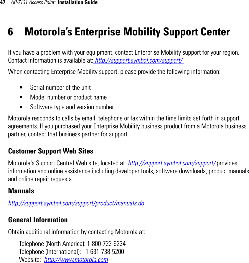 AP-7131 Access Point:  Installation Guide 406 Motorola’s Enterprise Mobility Support CenterIf you have a problem with your equipment, contact Enterprise Mobility support for your region. Contact information is available at: http://support.symbol.com/support/.When contacting Enterprise Mobility support, please provide the following information:• Serial number of the unit• Model number or product name• Software type and version numberMotorola responds to calls by email, telephone or fax within the time limits set forth in support agreements. If you purchased your Enterprise Mobility business product from a Motorola business partner, contact that business partner for support.Customer Support Web SitesMotorola&apos;s Support Central Web site, located at  http://support.symbol.com/support/ provides information and online assistance including developer tools, software downloads, product manuals and online repair requests.Manualshttp://support.symbol.com/support/product/manuals.doGeneral InformationObtain additional information by contacting Motorola at:Telephone (North America): 1-800-722-6234 Telephone (International): +1-631-738-5200Website:  http://www.motorola.com 