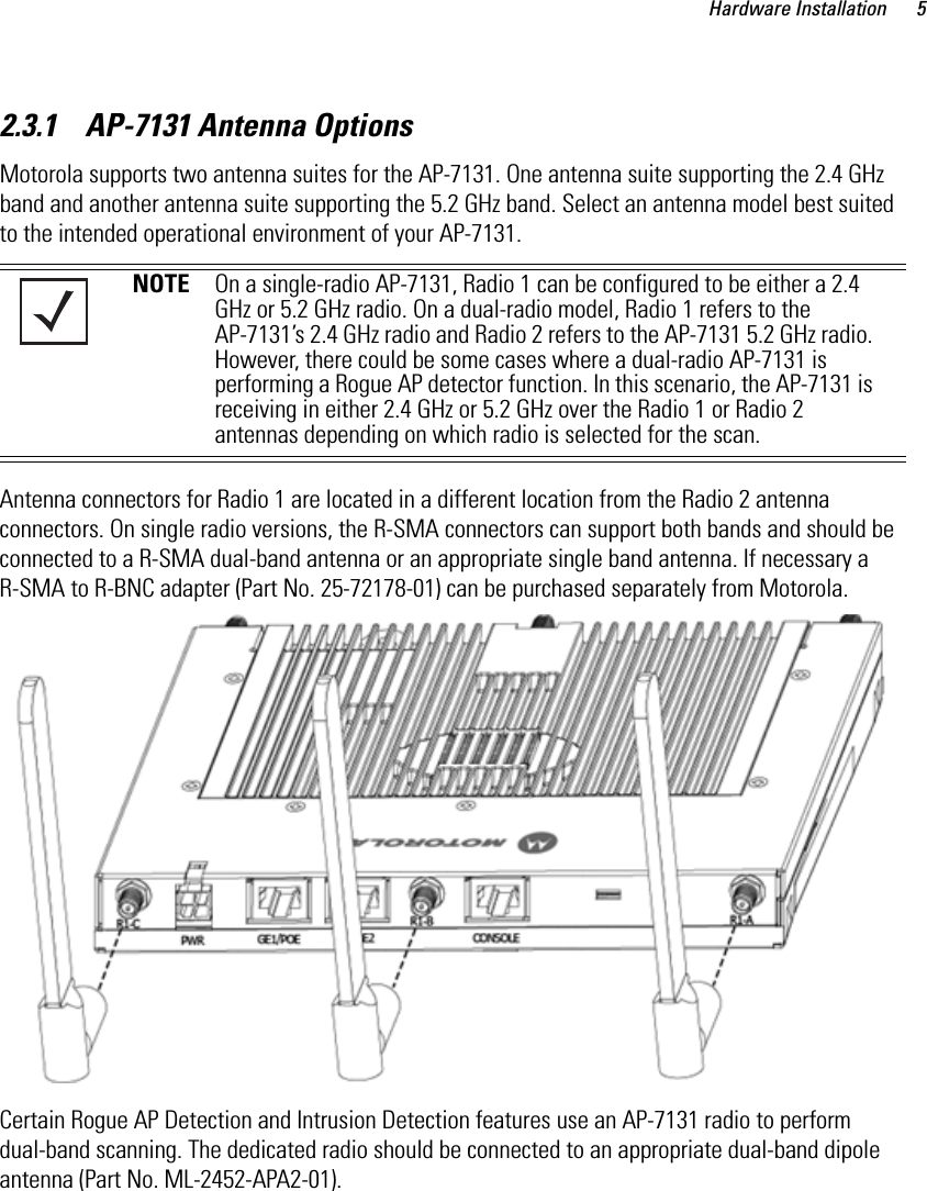 Hardware Installation 52.3.1    AP-7131 Antenna OptionsMotorola supports two antenna suites for the AP-7131. One antenna suite supporting the 2.4 GHz band and another antenna suite supporting the 5.2 GHz band. Select an antenna model best suited to the intended operational environment of your AP-7131. Antenna connectors for Radio 1 are located in a different location from the Radio 2 antenna connectors. On single radio versions, the R-SMA connectors can support both bands and should be connected to a R-SMA dual-band antenna or an appropriate single band antenna. If necessary a R-SMA to R-BNC adapter (Part No. 25-72178-01) can be purchased separately from Motorola. Certain Rogue AP Detection and Intrusion Detection features use an AP-7131 radio to perform dual-band scanning. The dedicated radio should be connected to an appropriate dual-band dipole antenna (Part No. ML-2452-APA2-01). NOTE On a single-radio AP-7131, Radio 1 can be configured to be either a 2.4 GHz or 5.2 GHz radio. On a dual-radio model, Radio 1 refers to the AP-7131’s 2.4 GHz radio and Radio 2 refers to the AP-7131 5.2 GHz radio. However, there could be some cases where a dual-radio AP-7131 is performing a Rogue AP detector function. In this scenario, the AP-7131 is receiving in either 2.4 GHz or 5.2 GHz over the Radio 1 or Radio 2 antennas depending on which radio is selected for the scan.