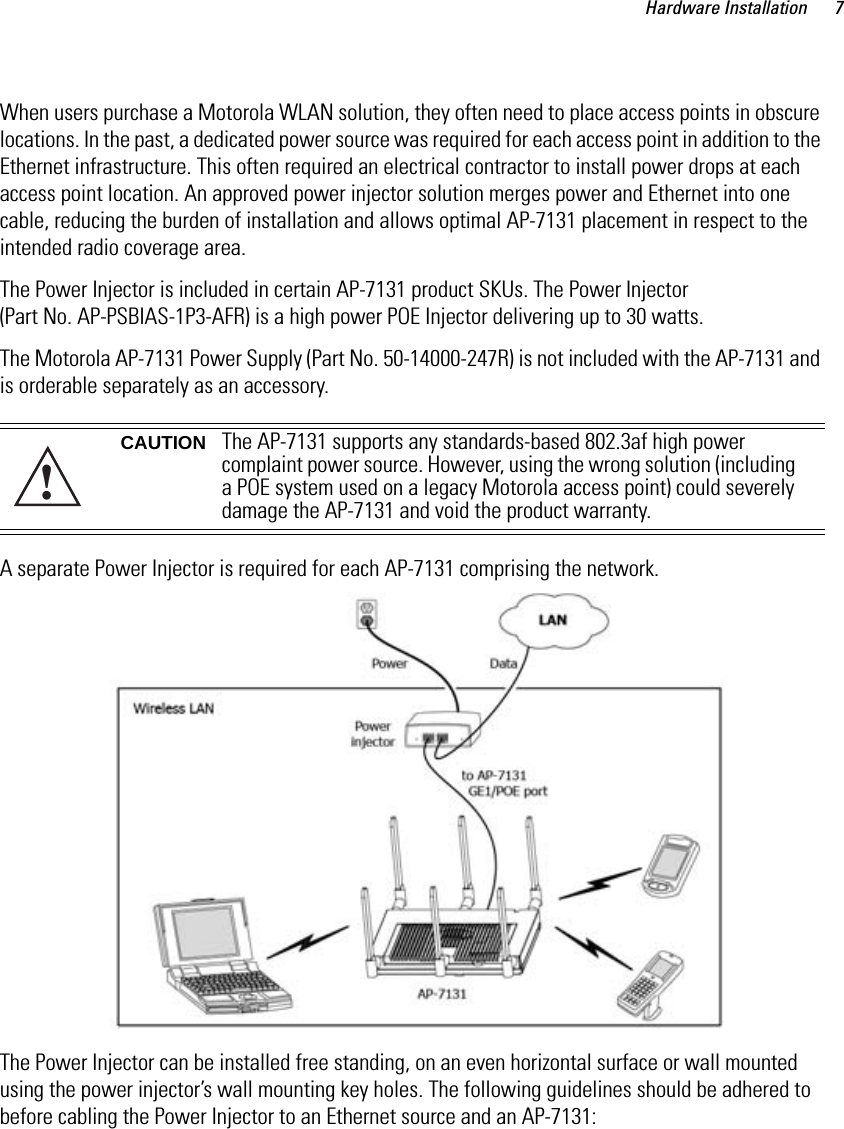 Hardware Installation 7When users purchase a Motorola WLAN solution, they often need to place access points in obscure locations. In the past, a dedicated power source was required for each access point in addition to the Ethernet infrastructure. This often required an electrical contractor to install power drops at each access point location. An approved power injector solution merges power and Ethernet into one cable, reducing the burden of installation and allows optimal AP-7131 placement in respect to the intended radio coverage area.The Power Injector is included in certain AP-7131 product SKUs. The Power Injector (Part No. AP-PSBIAS-1P3-AFR) is a high power POE Injector delivering up to 30 watts.The Motorola AP-7131 Power Supply (Part No. 50-14000-247R) is not included with the AP-7131 and is orderable separately as an accessory. A separate Power Injector is required for each AP-7131 comprising the network. The Power Injector can be installed free standing, on an even horizontal surface or wall mounted using the power injector’s wall mounting key holes. The following guidelines should be adhered to before cabling the Power Injector to an Ethernet source and an AP-7131:CAUTION The AP-7131 supports any standards-based 802.3af high power complaint power source. However, using the wrong solution (including a POE system used on a legacy Motorola access point) could severely damage the AP-7131 and void the product warranty.!