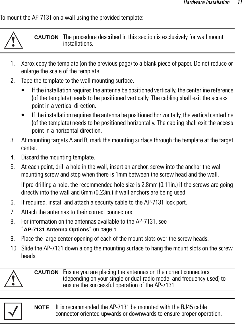 Hardware Installation 11To mount the AP-7131 on a wall using the provided template: 1. Xerox copy the template (on the previous page) to a blank piece of paper. Do not reduce or enlarge the scale of the template.2. Tape the template to the wall mounting surface.• If the installation requires the antenna be positioned vertically, the centerline reference (of the template) needs to be positioned vertically. The cabling shall exit the access point in a vertical direction.• If the installation requires the antenna be positioned horizontally, the vertical centerline (of the template) needs to be positioned horizontally. The cabling shall exit the access point in a horizontal direction.3. At mounting targets A and B, mark the mounting surface through the template at the target center.4. Discard the mounting template.5. At each point, drill a hole in the wall, insert an anchor, screw into the anchor the wall mounting screw and stop when there is 1mm between the screw head and the wall. If pre-drilling a hole, the recommended hole size is 2.8mm (0.11in.) if the screws are going directly into the wall and 6mm (0.23in.) if wall anchors are being used.6. If required, install and attach a security cable to the AP-7131 lock port.7. Attach the antennas to their correct connectors.8. For information on the antennas available to the AP-7131, see “AP-7131 Antenna Options” on page 5.9. Place the large center opening of each of the mount slots over the screw heads.10. Slide the AP-7131 down along the mounting surface to hang the mount slots on the screw heads.CAUTION The procedure described in this section is exclusively for wall mount installations.CAUTION Ensure you are placing the antennas on the correct connectors (depending on your single or dual-radio model and frequency used) to ensure the successful operation of the AP-7131.NOTE It is recommended the AP-7131 be mounted with the RJ45 cable connector oriented upwards or downwards to ensure proper operation.!!