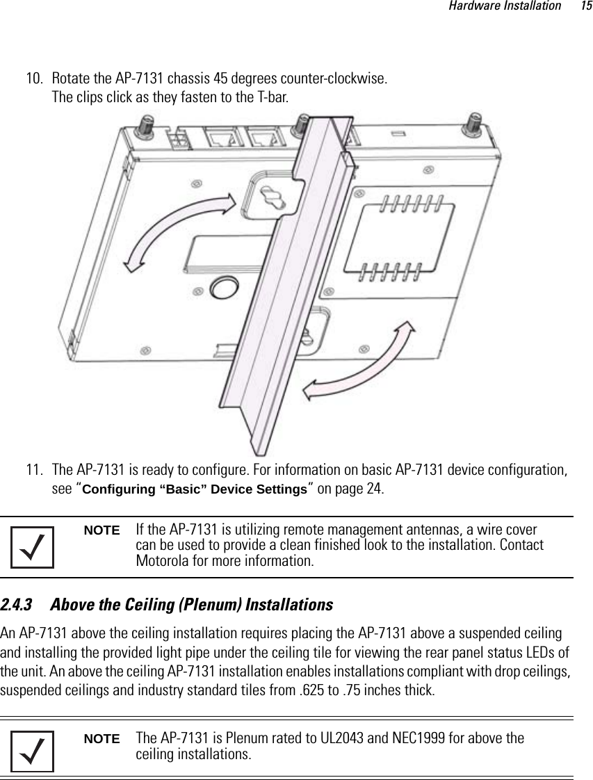 Hardware Installation 1510. Rotate the AP-7131 chassis 45 degrees counter-clockwise. The clips click as they fasten to the T-bar.11. The AP-7131 is ready to configure. For information on basic AP-7131 device configuration, see “Configuring “Basic” Device Settings” on page 24.2.4.3     Above the Ceiling (Plenum) InstallationsAn AP-7131 above the ceiling installation requires placing the AP-7131 above a suspended ceiling and installing the provided light pipe under the ceiling tile for viewing the rear panel status LEDs of the unit. An above the ceiling AP-7131 installation enables installations compliant with drop ceilings, suspended ceilings and industry standard tiles from .625 to .75 inches thick. NOTE If the AP-7131 is utilizing remote management antennas, a wire cover can be used to provide a clean finished look to the installation. Contact Motorola for more information.NOTE The AP-7131 is Plenum rated to UL2043 and NEC1999 for above the ceiling installations.