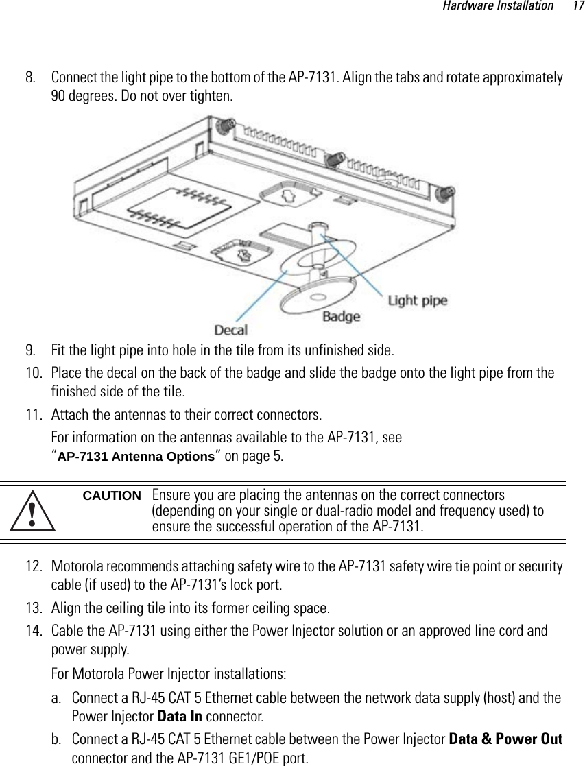 Hardware Installation 178. Connect the light pipe to the bottom of the AP-7131. Align the tabs and rotate approximately 90 degrees. Do not over tighten.9. Fit the light pipe into hole in the tile from its unfinished side.10. Place the decal on the back of the badge and slide the badge onto the light pipe from the finished side of the tile.11. Attach the antennas to their correct connectors.For information on the antennas available to the AP-7131, see “AP-7131 Antenna Options” on page 5.   12. Motorola recommends attaching safety wire to the AP-7131 safety wire tie point or security cable (if used) to the AP-7131’s lock port.13. Align the ceiling tile into its former ceiling space.14. Cable the AP-7131 using either the Power Injector solution or an approved line cord and power supply.For Motorola Power Injector installations:a. Connect a RJ-45 CAT 5 Ethernet cable between the network data supply (host) and the Power Injector Data In connector.b. Connect a RJ-45 CAT 5 Ethernet cable between the Power Injector Data &amp; Power Out connector and the AP-7131 GE1/POE port.CAUTION Ensure you are placing the antennas on the correct connectors (depending on your single or dual-radio model and frequency used) to ensure the successful operation of the AP-7131.!