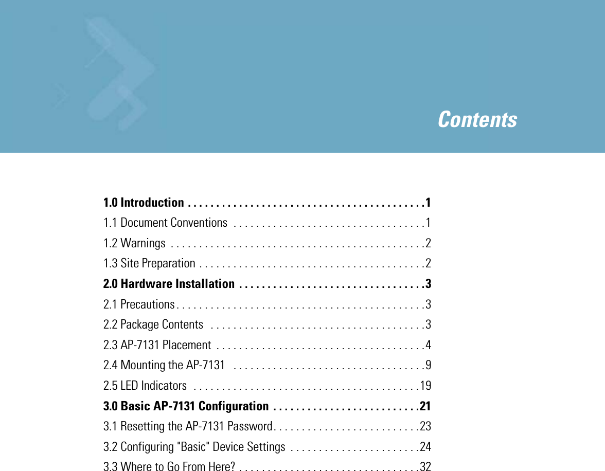  1.0 Introduction . . . . . . . . . . . . . . . . . . . . . . . . . . . . . . . . . . . . . . . . . .11.1 Document Conventions  . . . . . . . . . . . . . . . . . . . . . . . . . . . . . . . . . .11.2 Warnings  . . . . . . . . . . . . . . . . . . . . . . . . . . . . . . . . . . . . . . . . . . . . .21.3 Site Preparation . . . . . . . . . . . . . . . . . . . . . . . . . . . . . . . . . . . . . . . .22.0 Hardware Installation . . . . . . . . . . . . . . . . . . . . . . . . . . . . . . . . .32.1 Precautions . . . . . . . . . . . . . . . . . . . . . . . . . . . . . . . . . . . . . . . . . . . .32.2 Package Contents   . . . . . . . . . . . . . . . . . . . . . . . . . . . . . . . . . . . . . .32.3 AP-7131 Placement  . . . . . . . . . . . . . . . . . . . . . . . . . . . . . . . . . . . . .42.4 Mounting the AP-7131   . . . . . . . . . . . . . . . . . . . . . . . . . . . . . . . . . .92.5 LED Indicators  . . . . . . . . . . . . . . . . . . . . . . . . . . . . . . . . . . . . . . . .193.0 Basic AP-7131 Configuration . . . . . . . . . . . . . . . . . . . . . . . . . .213.1 Resetting the AP-7131 Password. . . . . . . . . . . . . . . . . . . . . . . . . .233.2 Configuring &quot;Basic&quot; Device Settings  . . . . . . . . . . . . . . . . . . . . . . .243.3 Where to Go From Here? . . . . . . . . . . . . . . . . . . . . . . . . . . . . . . . .32 Contents