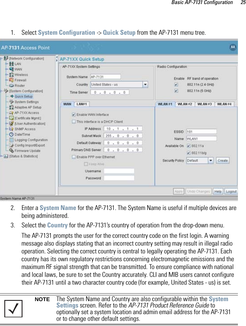 Basic AP-7131 Configuration 251. Select System Configuration -&gt; Quick Setup from the AP-7131 menu tree.    2. Enter a System Name for the AP-7131. The System Name is useful if multiple devices are being administered.3. Select the Country for the AP-7131’s country of operation from the drop-down menu.The AP-7131 prompts the user for the correct country code on the first login. A warning message also displays stating that an incorrect country setting may result in illegal radio operation. Selecting the correct country is central to legally operating the AP-7131. Each country has its own regulatory restrictions concerning electromagnetic emissions and the maximum RF signal strength that can be transmitted. To ensure compliance with national and local laws, be sure to set the Country accurately. CLI and MIB users cannot configure their AP-7131 until a two character country code (for example, United States - us) is set.NOTE The System Name and Country are also configurable within the System Settings screen. Refer to the AP-7131 Product Reference Guide to optionally set a system location and admin email address for the AP-7131 or to change other default settings. 