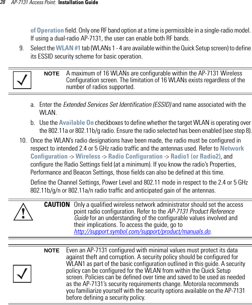 AP-7131 Access Point:  Installation Guide 28of Operation field. Only one RF band option at a time is permissible in a single-radio model. If using a dual-radio AP-7131, the user can enable both RF bands.9. Select the WLAN #1 tab (WLANs 1 - 4 are available within the Quick Setup screen) to define its ESSID security scheme for basic operation.a. Enter the Extended Services Set Identification (ESSID) and name associated with the WLAN. b. Use the Available On checkboxes to define whether the target WLAN is operating over the 802.11a or 802.11b/g radio. Ensure the radio selected has been enabled (see step 8).10. Once the WLAN’s radio designations have been made, the radio must be configured in respect to intended 2.4 or 5 GHz radio traffic and the antennas used. Refer to Network Configuration -&gt; Wireless -&gt; Radio Configuration -&gt; Radio1 (or Radio2), and configure the Radio Settings field (at a minimum). If you know the radio’s Properties, Performance and Beacon Settings, those fields can also be defined at this time.Define the Channel Settings, Power Level and 802.11 mode in respect to the 2.4 or 5 GHz 802.11b/g/n or 802.11a/n radio traffic and anticipated gain of the antennas.NOTE A maximum of 16 WLANs are configurable within the AP-7131 Wireless Configuration screen. The limitation of 16 WLANs exists regardless of the number of radios supported.CAUTION Only a qualified wireless network administrator should set the access point radio configuration. Refer to the AP-7131 Product Reference Guide for an understanding of the configurable values involved and their implications. To access the guide, go tohttp://support.symbol.com/support/product/manuals.do.NOTE Even an AP-7131 configured with minimal values must protect its data against theft and corruption. A security policy should be configured for WLAN1 as part of the basic configuration outlined in this guide. A security policy can be configured for the WLAN from within the Quick Setup screen. Policies can be defined over time and saved to be used as needed as the AP-7131’s security requirements change. Motorola recommends you familiarize yourself with the security options available on the AP-7131 before defining a security policy. !