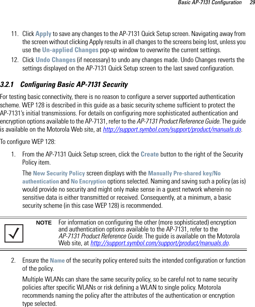 Basic AP-7131 Configuration 2911. Click Apply to save any changes to the AP-7131 Quick Setup screen. Navigating away from the screen without clicking Apply results in all changes to the screens being lost, unless you use the Un-applied Changes pop-up window to overwrite the current settings.12. Click Undo Changes (if necessary) to undo any changes made. Undo Changes reverts the settings displayed on the AP-7131 Quick Setup screen to the last saved configuration. 3.2.1    Configuring Basic AP-7131 SecurityFor testing basic connectivity, there is no reason to configure a server supported authentication scheme. WEP 128 is described in this guide as a basic security scheme sufficient to protect the AP-7131’s initial transmissions. For details on configuring more sophisticated authentication and encryption options available to the AP-7131, refer to the AP-7131 Product Reference Guide. The guide is available on the Motorola Web site, at http://support.symbol.com/support/product/manuals.do.To configure WEP 128:1. From the AP-7131 Quick Setup screen, click the Create button to the right of the Security Policy item.The New Security Policy screen displays with the Manually Pre-shared key/No authentication and No Encryption options selected. Naming and saving such a policy (as is) would provide no security and might only make sense in a guest network wherein no sensitive data is either transmitted or received. Consequently, at a minimum, a basic security scheme (in this case WEP 128) is recommended. 2. Ensure the Name of the security policy entered suits the intended configuration or function of the policy.Multiple WLANs can share the same security policy, so be careful not to name security policies after specific WLANs or risk defining a WLAN to single policy. Motorola recommends naming the policy after the attributes of the authentication or encryption type selected.NOTE For information on configuring the other (more sophisticated) encryption and authentication options available to the AP-7131, refer to the AP-7131 Product Reference Guide. The guide is available on the Motorola Web site, at http://support.symbol.com/support/product/manuals.do.