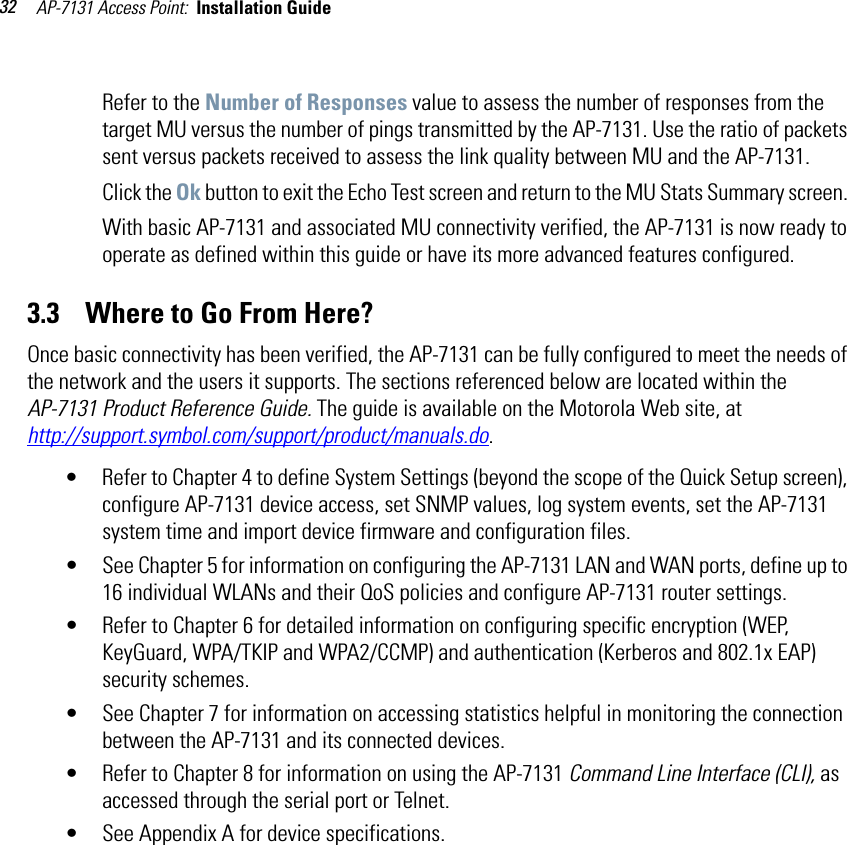 AP-7131 Access Point:  Installation Guide 32Refer to the Number of Responses value to assess the number of responses from the target MU versus the number of pings transmitted by the AP-7131. Use the ratio of packets sent versus packets received to assess the link quality between MU and the AP-7131.Click the Ok button to exit the Echo Test screen and return to the MU Stats Summary screen. With basic AP-7131 and associated MU connectivity verified, the AP-7131 is now ready to operate as defined within this guide or have its more advanced features configured.3.3    Where to Go From Here?Once basic connectivity has been verified, the AP-7131 can be fully configured to meet the needs of the network and the users it supports. The sections referenced below are located within the AP-7131 Product Reference Guide. The guide is available on the Motorola Web site, athttp://support.symbol.com/support/product/manuals.do.• Refer to Chapter 4 to define System Settings (beyond the scope of the Quick Setup screen), configure AP-7131 device access, set SNMP values, log system events, set the AP-7131 system time and import device firmware and configuration files.• See Chapter 5 for information on configuring the AP-7131 LAN and WAN ports, define up to 16 individual WLANs and their QoS policies and configure AP-7131 router settings.• Refer to Chapter 6 for detailed information on configuring specific encryption (WEP, KeyGuard, WPA/TKIP and WPA2/CCMP) and authentication (Kerberos and 802.1x EAP) security schemes.• See Chapter 7 for information on accessing statistics helpful in monitoring the connection between the AP-7131 and its connected devices.• Refer to Chapter 8 for information on using the AP-7131 Command Line Interface (CLI), as accessed through the serial port or Telnet.• See Appendix A for device specifications.