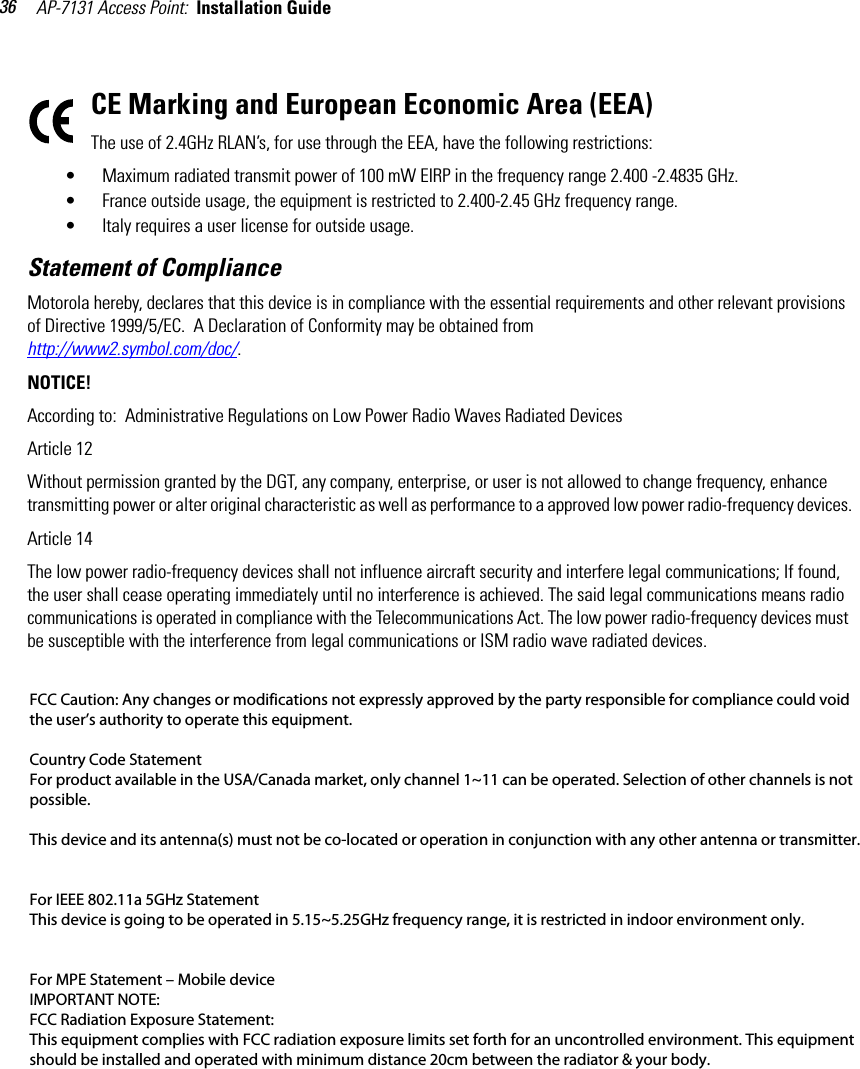 AP-7131 Access Point:  Installation Guide 36CE Marking and European Economic Area (EEA)The use of 2.4GHz RLAN’s, for use through the EEA, have the following restrictions:• Maximum radiated transmit power of 100 mW EIRP in the frequency range 2.400 -2.4835 GHz.• France outside usage, the equipment is restricted to 2.400-2.45 GHz frequency range.• Italy requires a user license for outside usage.Statement of ComplianceMotorola hereby, declares that this device is in compliance with the essential requirements and other relevant provisions of Directive 1999/5/EC.  A Declaration of Conformity may be obtained from http://www2.symbol.com/doc/.NOTICE!According to:  Administrative Regulations on Low Power Radio Waves Radiated DevicesArticle 12Without permission granted by the DGT, any company, enterprise, or user is not allowed to change frequency, enhance transmitting power or alter original characteristic as well as performance to a approved low power radio-frequency devices.Article 14The low power radio-frequency devices shall not influence aircraft security and interfere legal communications; If found, the user shall cease operating immediately until no interference is achieved. The said legal communications means radio communications is operated in compliance with the Telecommunications Act. The low power radio-frequency devices must be susceptible with the interference from legal communications or ISM radio wave radiated devices.FCC Caution: Any changes or modifications not expressly approved by the party responsible for compliance could void the user’s authority to operate this equipment.     Country Code Statement  For product available in the USA/Canada market, only channel 1~11 can be operated. Selection of other channels is not possible.   This device and its antenna(s) must not be co-located or operation in conjunction with any other antenna or transmitter.     For IEEE 802.11a 5GHz Statement  This device is going to be operated in 5.15~5.25GHz frequency range, it is restricted in indoor environment only.      For MPE Statement – Mobile device  IMPORTANT NOTE:  FCC Radiation Exposure Statement:  This equipment complies with FCC radiation exposure limits set forth for an uncontrolled environment. This equipment should be installed and operated with minimum distance 20cm between the radiator &amp; your body. 