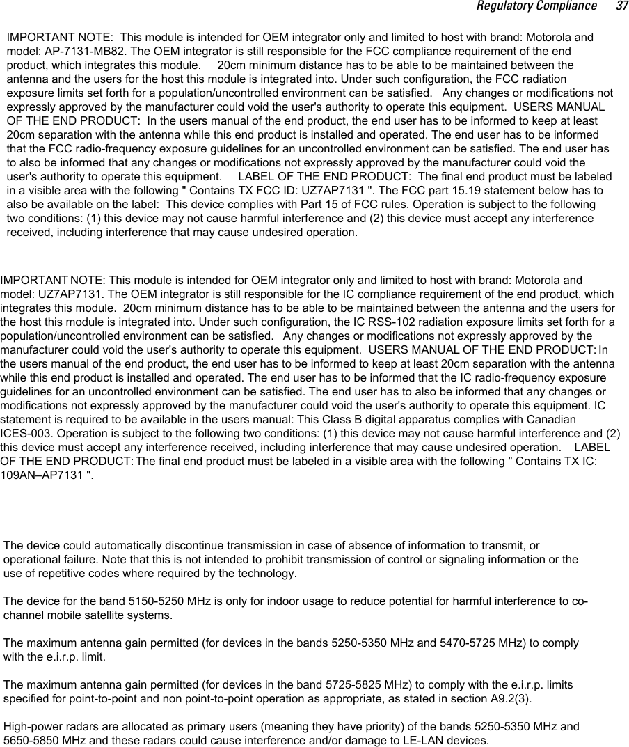 Regulatory Compliance 37IMPORTANT NOTE:  This module is intended for OEM integrator only and limited to host with brand: Motorola andmodel: AP-7131-MB82. The OEM integrator is still responsible for the FCC compliance requirement of the endproduct, which integrates this module.     20cm minimum distance has to be able to be maintained between theantenna and the users for the host this module is integrated into. Under such configuration, the FCC radiationexposure limits set forth for a population/uncontrolled environment can be satisfied.   Any changes or modifications notexpressly approved by the manufacturer could void the user&apos;s authority to operate this equipment.  USERS MANUALOF THE END PRODUCT:  In the users manual of the end product, the end user has to be informed to keep at least20cm separation with the antenna while this end product is installed and operated. The end user has to be informedthat the FCC radio-frequency exposure guidelines for an uncontrolled environment can be satisfied. The end user hasto also be informed that any changes or modifications not expressly approved by the manufacturer could void theuser&apos;s authority to operate this equipment.     LABEL OF THE END PRODUCT:  The final end product must be labeledin a visible area with the following &quot; Contains TX FCC ID: UZ7AP7131 &quot;. The FCC part 15.19 statement below has toalso be available on the label:  This device complies with Part 15 of FCC rules. Operation is subject to the followingtwo conditions: (1) this device may not cause harmful interference and (2) this device must accept any interferencereceived, including interference that may cause undesired operation.The device could automatically discontinue transmission in case of absence of information to transmit, oroperational failure. Note that this is not intended to prohibit transmission of control or signaling information or theuse of repetitive codes where required by the technology.The device for the band 5150-5250 MHz is only for indoor usage to reduce potential for harmful interference to co-channel mobile satellite systems.The maximum antenna gain permitted (for devices in the bands 5250-5350 MHz and 5470-5725 MHz) to complywith the e.i.r.p. limit.The maximum antenna gain permitted (for devices in the band 5725-5825 MHz) to comply with the e.i.r.p. limitsspecified for point-to-point and non point-to-point operation as appropriate, as stated in section A9.2(3).High-power radars are allocated as primary users (meaning they have priority) of the bands 5250-5350 MHz and5650-5850 MHz and these radars could cause interference and/or damage to LE-LAN devices.IMPORTANT NOTE: This module is intended for OEM integrator only and limited to host with brand: Motorola andmodel: UZ7AP7131. The OEM integrator is still responsible for the IC compliance requirement of the end product, whichintegrates this module.  20cm minimum distance has to be able to be maintained between the antenna and the users forthe host this module is integrated into. Under such configuration, the IC RSS-102 radiation exposure limits set forth for apopulation/uncontrolled environment can be satisfied.   Any changes or modifications not expressly approved by themanufacturer could void the user&apos;s authority to operate this equipment.  USERS MANUAL OF THE END PRODUCT: Inthe users manual of the end product, the end user has to be informed to keep at least 20cm separation with the antennawhile this end product is installed and operated. The end user has to be informed that the IC radio-frequency exposureguidelines for an uncontrolled environment can be satisfied. The end user has to also be informed that any changes ormodifications not expressly approved by the manufacturer could void the user&apos;s authority to operate this equipment. ICstatement is required to be available in the users manual: This Class B digital apparatus complies with CanadianICES-003. Operation is subject to the following two conditions: (1) this device may not cause harmful interference and (2)this device must accept any interference received, including interference that may cause undesired operation.    LABELOF THE END PRODUCT: The final end product must be labeled in a visible area with the following &quot; Contains TX IC:109AN–AP7131 &quot;.