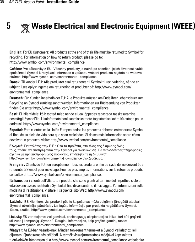 AP-7131 Access Point:  Installation Guide 385Waste Electrical and Electronic Equipment (WEEE)English: For EU Customers: All products at the end of their life must be returned to Symbol for recycling. For information on how to return product, please go to: http://www.symbol.com/environmental_compliance.Dansk: Til kunder i EU: Alle produkter skal returneres til Symbol til recirkulering, når de er udtjent. Læs oplysningerne om returnering af produkter på: http://www.symbol.com/environmental_compliance.Deutsch: Für Kunden innerhalb der EU: Alle Produkte müssen am Ende ihrer Lebensdauer zum Recycling an Symbol zurückgesandt werden. Informationen zur Rücksendung von Produkten finden Sie unter http://www.symbol.com/environmental_compliance.Eesti: EL klientidele: kõik tooted tuleb nende eluea lõppedes tagastada taaskasutamise eesmärgil Symbol&apos;ile. Lisainformatsiooni saamiseks toote tagastamise kohta külastage palun aadressi: http://www.symbol.com/environmental_compliance.Español: Para clientes en la Unión Europea: todos los productos deberán entregarse a Symbol al final de su ciclo de vida para que sean reciclados. Si desea más información sobre cómo devolver un producto, visite: http://www.symbol.com/environmental_compliance.Français : Clients de l&apos;Union Européenne : Tous les produits en fin de cycle de vie doivent être retournés à Symbol pour recyclage. Pour de plus amples informations sur le retour de produits, consultez : http://www.symbol.com/environmental_compliance.Italiano: per i clienti dell&apos;UE: tutti i prodotti che sono giunti al termine del rispettivo ciclo di vita devono essere restituiti a Symbol al fine di consentirne il riciclaggio. Per informazioni sulle modalità di restituzione, visitare il seguente sito Web: http://www.symbol.com/environmental_compliance. Magyar: Az EU-ban vásárlóknak: Minden tönkrement terméket a Symbol vállalathoz kell eljuttatni újrahasznosítás céljából. A termék visszajuttatásának módjával kapcsolatos tudnivalókért látogasson el a http://www.symbol.com/environmental_compliance weboldalra