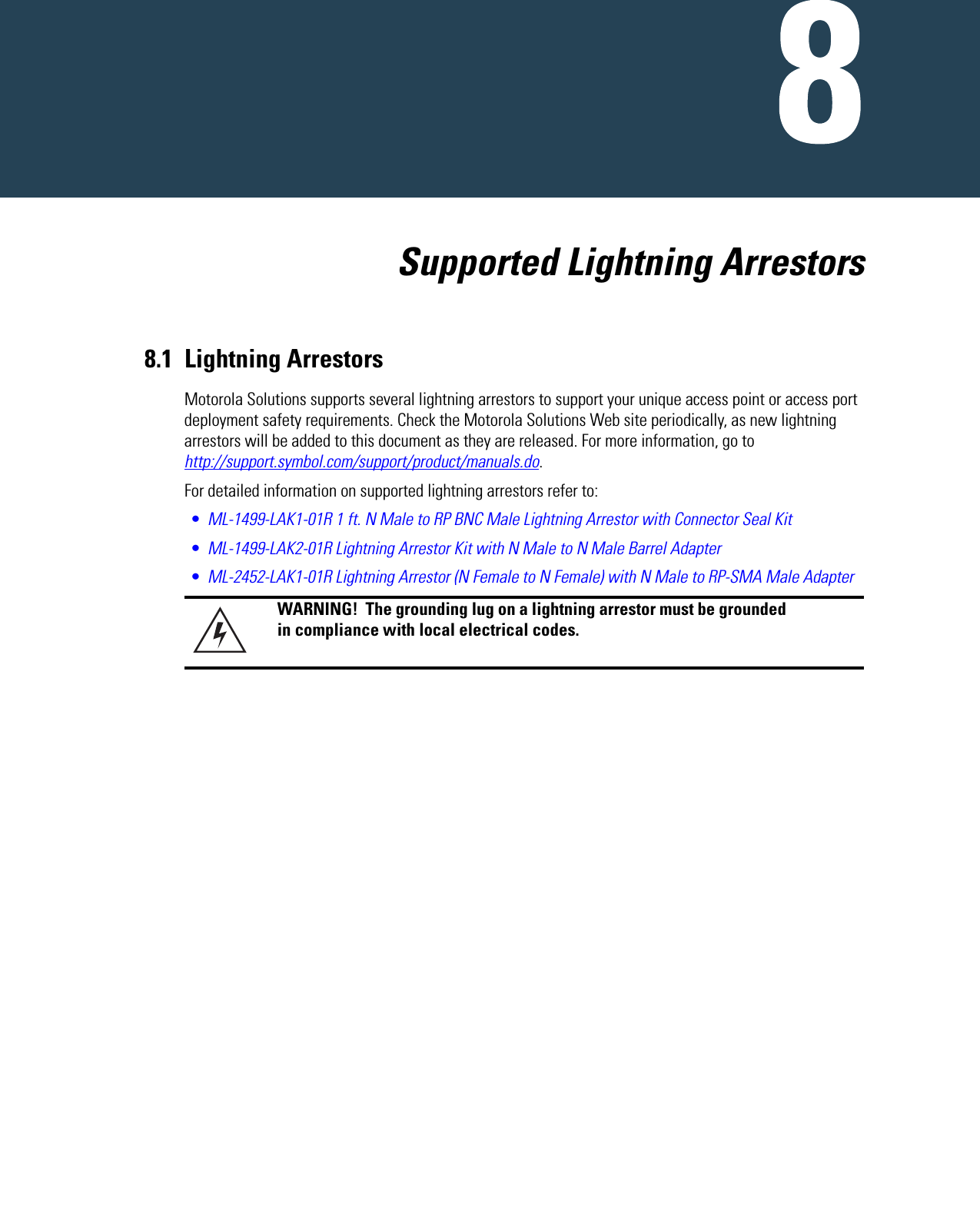      Supported Lightning Arrestors8.1 Lightning Arrestors Motorola Solutions supports several lightning arrestors to support your unique access point or access port deployment safety requirements. Check the Motorola Solutions Web site periodically, as new lightning arrestors will be added to this document as they are released. For more information, go to http://support.symbol.com/support/product/manuals.do.For detailed information on supported lightning arrestors refer to:•ML-1499-LAK1-01R 1 ft. N Male to RP BNC Male Lightning Arrestor with Connector Seal Kit•ML-1499-LAK2-01R Lightning Arrestor Kit with N Male to N Male Barrel Adapter•ML-2452-LAK1-01R Lightning Arrestor (N Female to N Female) with N Male to RP-SMA Male AdapterWARNING!  The grounding lug on a lightning arrestor must be grounded in compliance with local electrical codes.