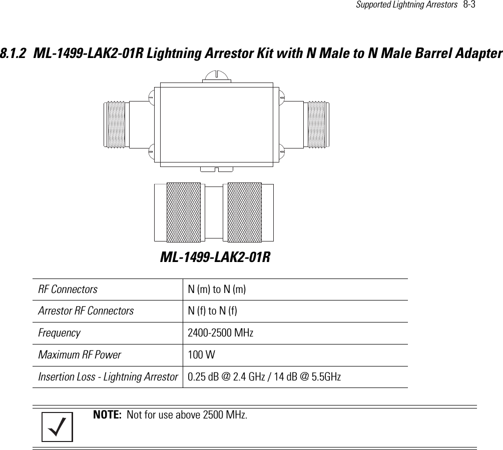 Supported Lightning Arrestors   8-3 8.1.2 ML-1499-LAK2-01R Lightning Arrestor Kit with N Male to N Male Barrel Adapter RF Connectors N (m) to N (m)Arrestor RF Connectors N (f) to N (f)Frequency 2400-2500 MHzMaximum RF Power 100 W Insertion Loss - Lightning Arrestor 0.25 dB @ 2.4 GHz / 14 dB @ 5.5GHzNOTE:  Not for use above 2500 MHz.ML-1499-LAK2-01R