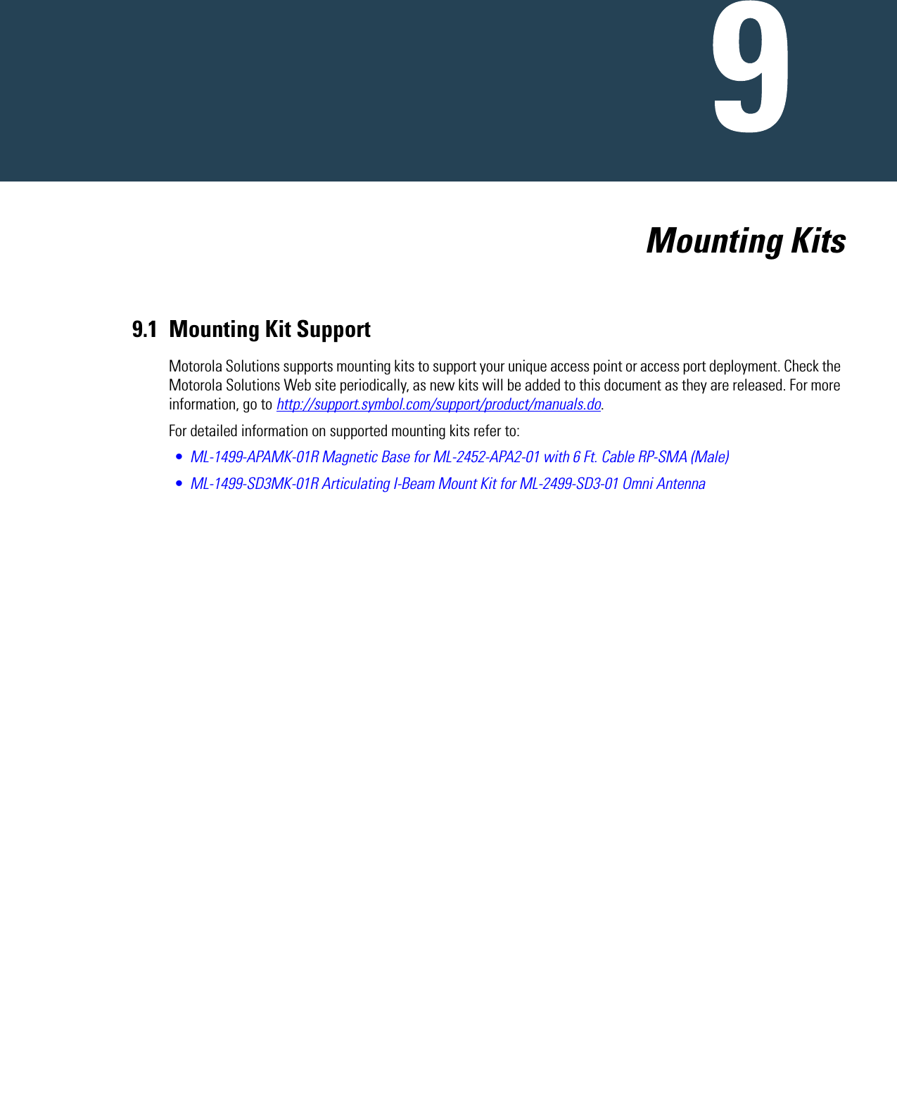   Mounting Kits9.1 Mounting Kit SupportMotorola Solutions supports mounting kits to support your unique access point or access port deployment. Check the Motorola Solutions Web site periodically, as new kits will be added to this document as they are released. For more information, go to http://support.symbol.com/support/product/manuals.do.For detailed information on supported mounting kits refer to:•ML-1499-APAMK-01R Magnetic Base for ML-2452-APA2-01 with 6 Ft. Cable RP-SMA (Male)•ML-1499-SD3MK-01R Articulating I-Beam Mount Kit for ML-2499-SD3-01 Omni Antenna