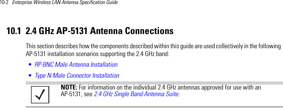 10-2   Enterprise Wireless LAN Antenna Specification Guide 10.1 2.4 GHz AP-5131 Antenna ConnectionsThis section describes how the components described within this guide are used collectively in the following AP-5131 installation scenarios supporting the 2.4 GHz band:•RP-BNC Male Antenna Installation•Type N Male Connector Installation NOTE: For information on the individual 2.4 GHz antennas approved for use with an AP-5131, see 2.4 GHz Single Band Antenna Suite.