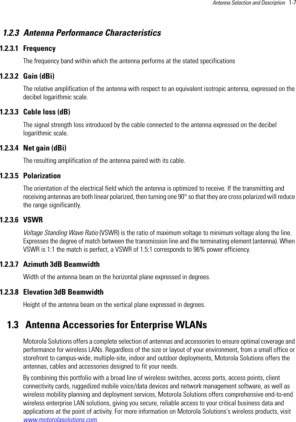 Antenna Selection and Description   1-7 1.2.3 Antenna Performance Characteristics1.2.3.1 FrequencyThe frequency band within which the antenna performs at the stated specifications1.2.3.2 Gain (dBi)The relative amplification of the antenna with respect to an equivalent isotropic antenna, expressed on the decibel logarithmic scale.1.2.3.3 Cable loss (dB) The signal strength loss introduced by the cable connected to the antenna expressed on the decibel logarithmic scale.1.2.3.4 Net gain (dBi) The resulting amplification of the antenna paired with its cable. 1.2.3.5 Polarization The orientation of the electrical field which the antenna is optimized to receive. If the transmitting and receiving antennas are both linear polarized, then turning one 90° so that they are cross polarized will reduce the range significantly.1.2.3.6 VSWR Voltage Standing Wave Ratio (VSWR) is the ratio of maximum voltage to minimum voltage along the line. Expresses the degree of match between the transmission line and the terminating element (antenna). When VSWR is 1:1 the match is perfect, a VSWR of 1.5:1 corresponds to 96% power efficiency.1.2.3.7 Azimuth 3dB Beamwidth Width of the antenna beam on the horizontal plane expressed in degrees. 1.2.3.8 Elevation 3dB Beamwidth Height of the antenna beam on the vertical plane expressed in degrees.1.3  Antenna Accessories for Enterprise WLANsMotorola Solutions offers a complete selection of antennas and accessories to ensure optimal coverage and performance for wireless LANs. Regardless of the size or layout of your environment, from a small office or storefront to campus-wide, multiple-site, indoor and outdoor deployments, Motorola Solutions offers the antennas, cables and accessories designed to fit your needs.By combining this portfolio with a broad line of wireless switches, access ports, access points, client connectivity cards, ruggedized mobile voice/data devices and network management software, as well as wireless mobility planning and deployment services, Motorola Solutions offers comprehensive end-to-end wireless enterprise LAN solutions, giving you secure, reliable access to your critical business data and applications at the point of activity. For more information on Motorola Solutions&apos;s wireless products, visit www.motorolasolutions.com.