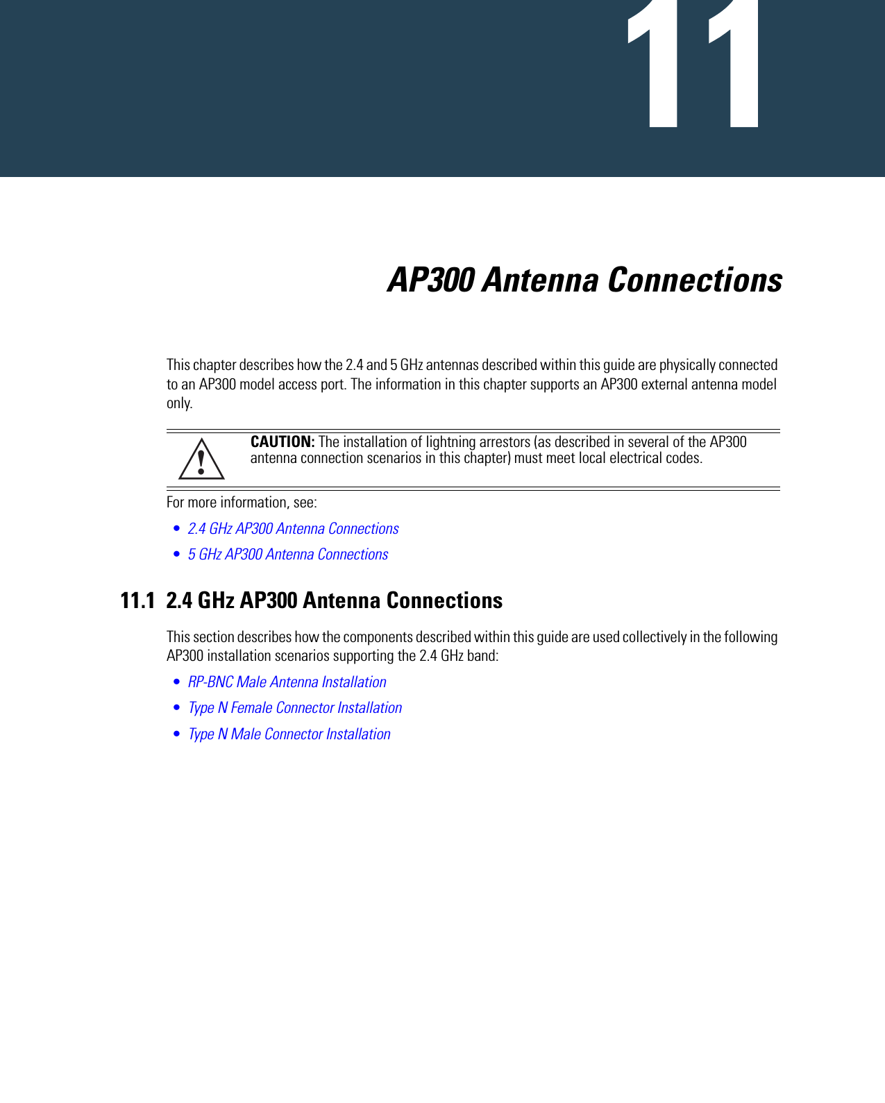                               AP300 Antenna ConnectionsThis chapter describes how the 2.4 and 5 GHz antennas described within this guide are physically connected to an AP300 model access port. The information in this chapter supports an AP300 external antenna model only.For more information, see:•2.4 GHz AP300 Antenna Connections•5 GHz AP300 Antenna Connections11.1 2.4 GHz AP300 Antenna ConnectionsThis section describes how the components described within this guide are used collectively in the following AP300 installation scenarios supporting the 2.4 GHz band:•RP-BNC Male Antenna Installation•Type N Female Connector Installation•Type N Male Connector InstallationCAUTION: The installation of lightning arrestors (as described in several of the AP300 antenna connection scenarios in this chapter) must meet local electrical codes. !