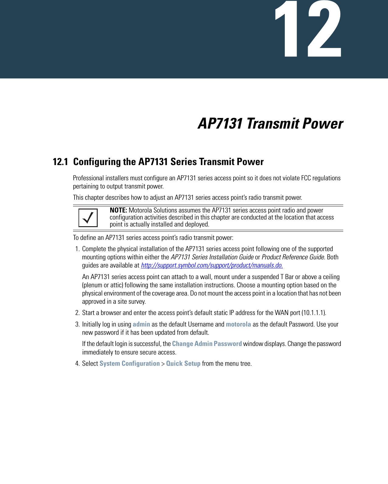                           AP7131 Transmit Power12.1 Configuring the AP7131 Series Transmit PowerProfessional installers must configure an AP7131 series access point so it does not violate FCC regulations pertaining to output transmit power.This chapter describes how to adjust an AP7131 series access point’s radio transmit power.To define an AP7131 series access point’s radio transmit power:1. Complete the physical installation of the AP7131 series access point following one of the supported mounting options within either the AP7131 Series Installation Guide or Product Reference Guide. Both guides are available at http://support.symbol.com/support/product/manuals.do.An AP7131 series access point can attach to a wall, mount under a suspended T Bar or above a ceiling (plenum or attic) following the same installation instructions. Choose a mounting option based on the physical environment of the coverage area. Do not mount the access point in a location that has not been approved in a site survey.2. Start a browser and enter the access point’s default static IP address for the WAN port (10.1.1.1).3. Initially log in using admin as the default Username and motorola as the default Password. Use your new password if it has been updated from default.If the default login is successful, the Change Admin Password window displays. Change the password immediately to ensure secure access.4. Select System Configuration &gt; Quick Setup from the menu tree.NOTE: Motorola Solutions assumes the AP7131 series access point radio and power configuration activities described in this chapter are conducted at the location that access point is actually installed and deployed. 