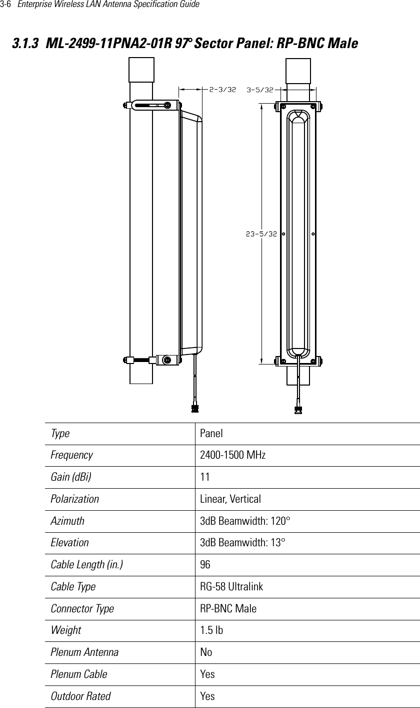 3-6   Enterprise Wireless LAN Antenna Specification Guide 3.1.3 ML-2499-11PNA2-01R 97°Sector Panel: RP-BNC Male Type Panel Frequency 2400-1500 MHzGain (dBi) 11Polarization Linear, VerticalAzimuth 3dB Beamwidth: 120°Elevation 3dB Beamwidth: 13°Cable Length (in.) 96Cable Type RG-58 Ultralink Connector Type RP-BNC MaleWeight 1.5 lbPlenum Antenna NoPlenum Cable YesOutdoor Rated Yes