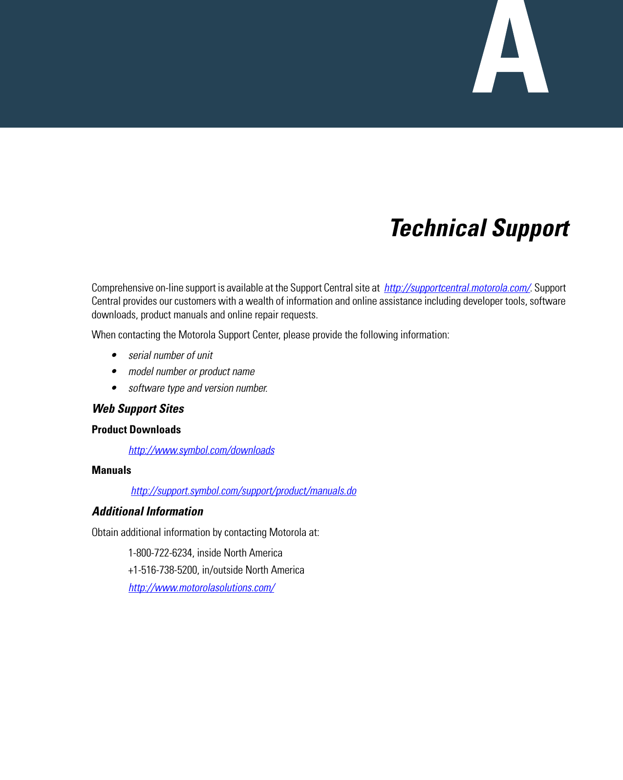   Technical SupportComprehensive on-line support is available at the Support Central site at  http://supportcentral.motorola.com/. Support Central provides our customers with a wealth of information and online assistance including developer tools, software downloads, product manuals and online repair requests.When contacting the Motorola Support Center, please provide the following information:• serial number of unit• model number or product name• software type and version number.Web Support SitesProduct Downloadshttp://www.symbol.com/downloadsManuals http://support.symbol.com/support/product/manuals.doAdditional InformationObtain additional information by contacting Motorola at:1-800-722-6234, inside North America+1-516-738-5200, in/outside North Americahttp://www.motorolasolutions.com/