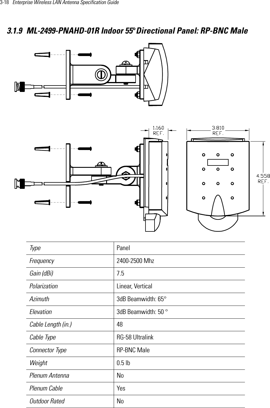 3-18   Enterprise Wireless LAN Antenna Specification Guide 3.1.9 ML-2499-PNAHD-01R Indoor 55°Directional Panel: RP-BNC MaleType Panel Frequency 2400-2500 MhzGain (dBi) 7.5Polarization Linear, VerticalAzimuth 3dB Beamwidth: 65°Elevation 3dB Beamwidth: 50 °Cable Length (in.) 48Cable Type RG-58 UltralinkConnector Type RP-BNC MaleWeight 0.5 lbPlenum Antenna No Plenum Cable YesOutdoor Rated No