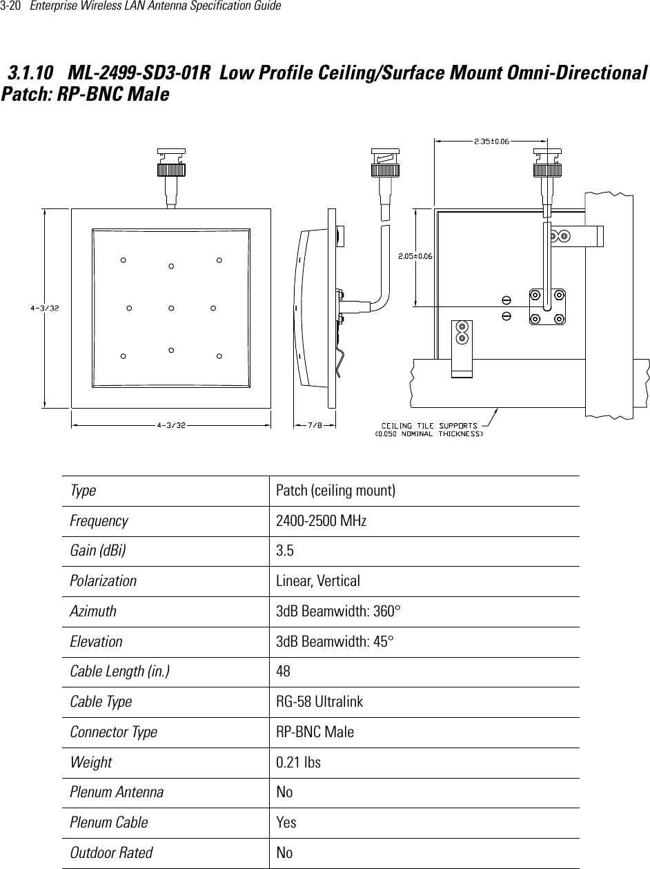 3-20   Enterprise Wireless LAN Antenna Specification Guide 3.1.10  ML-2499-SD3-01R  Low Profile Ceiling/Surface Mount Omni-Directional Patch: RP-BNC Male  Type Patch (ceiling mount)Frequency 2400-2500 MHzGain (dBi) 3.5Polarization Linear, VerticalAzimuth 3dB Beamwidth: 360°Elevation 3dB Beamwidth: 45°Cable Length (in.) 48Cable Type RG-58 Ultralink Connector Type RP-BNC Male Weight 0.21 lbsPlenum Antenna NoPlenum Cable YesOutdoor Rated No