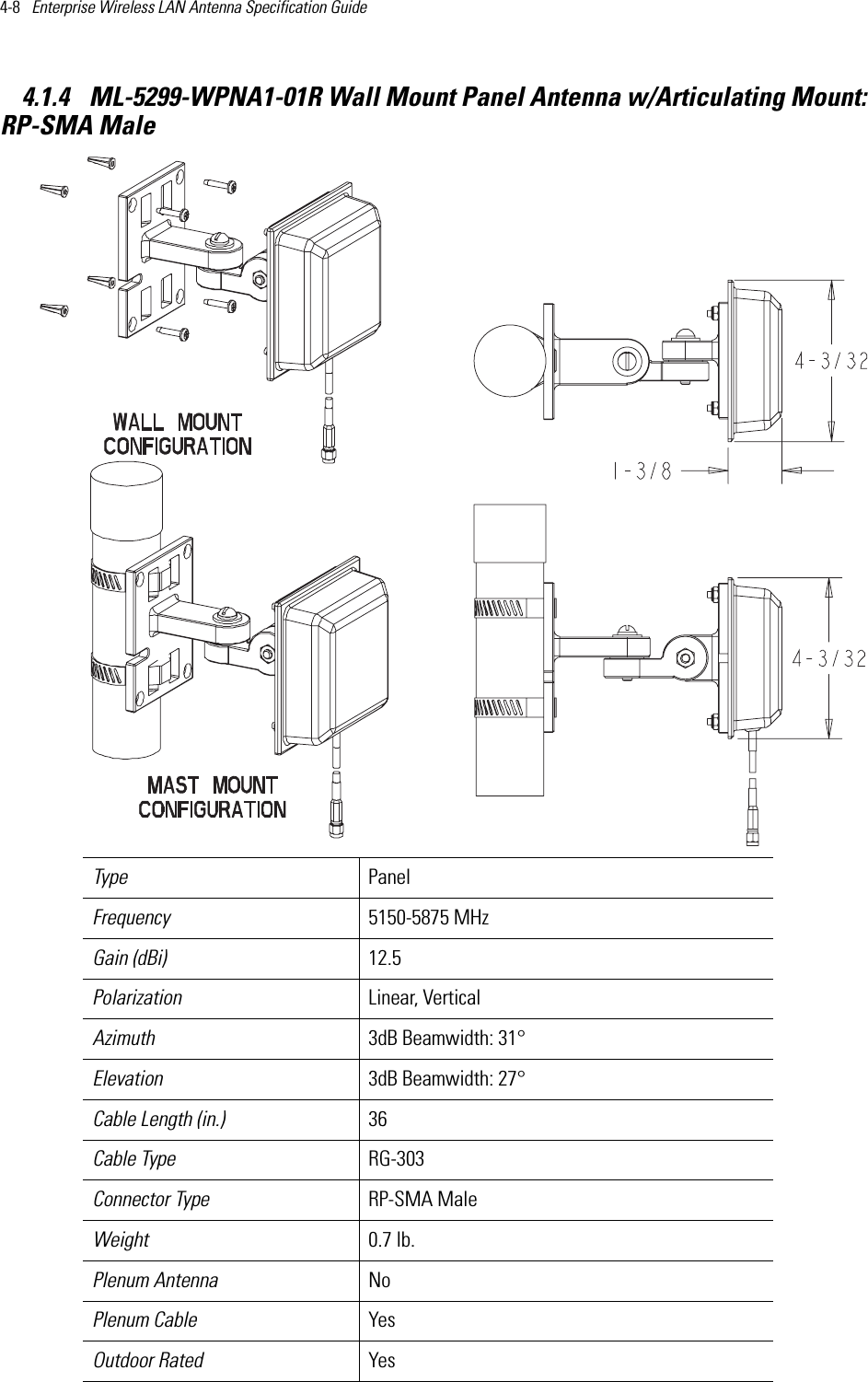 4-8   Enterprise Wireless LAN Antenna Specification Guide 4.1.4  ML-5299-WPNA1-01R Wall Mount Panel Antenna w/Articulating Mount:RP-SMA Male Type PanelFrequency 5150-5875 MHzGain (dBi) 12.5Polarization Linear, VerticalAzimuth 3dB Beamwidth: 31°Elevation 3dB Beamwidth: 27°Cable Length (in.) 36Cable Type RG-303Connector Type RP-SMA MaleWeight 0.7 lb.Plenum Antenna NoPlenum Cable YesOutdoor Rated Yes