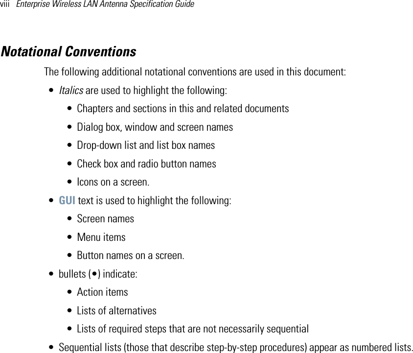 viii   Enterprise Wireless LAN Antenna Specification Guide Notational ConventionsThe following additional notational conventions are used in this document:•Italics are used to highlight the following:• Chapters and sections in this and related documents• Dialog box, window and screen names• Drop-down list and list box names• Check box and radio button names• Icons on a screen.•GUI text is used to highlight the following:• Screen names• Menu items• Button names on a screen.• bullets (•) indicate:• Action items• Lists of alternatives• Lists of required steps that are not necessarily sequential• Sequential lists (those that describe step-by-step procedures) appear as numbered lists. 