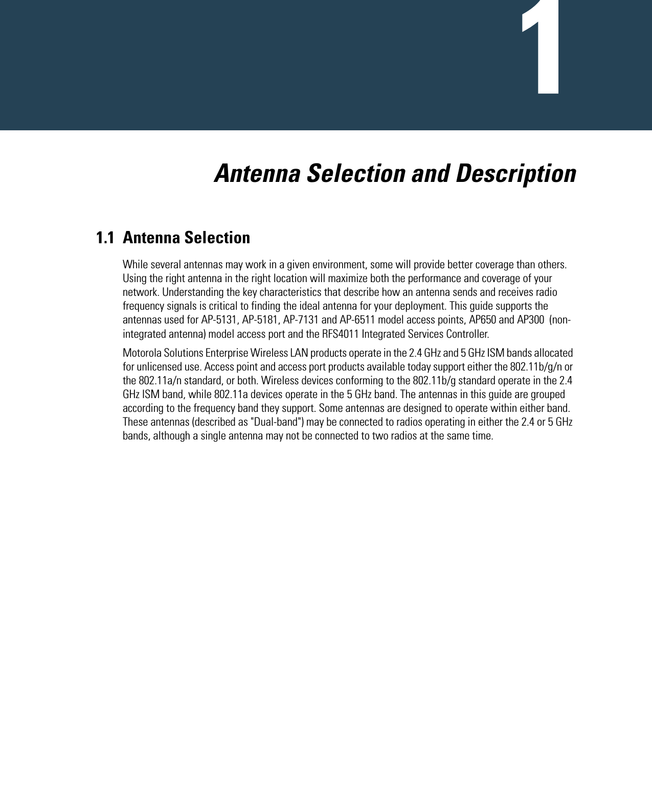   Antenna Selection and Description1.1 Antenna SelectionWhile several antennas may work in a given environment, some will provide better coverage than others. Using the right antenna in the right location will maximize both the performance and coverage of your network. Understanding the key characteristics that describe how an antenna sends and receives radio frequency signals is critical to finding the ideal antenna for your deployment. This guide supports the antennas used for AP-5131, AP-5181, AP-7131 and AP-6511 model access points, AP650 and AP300  (non-integrated antenna) model access port and the RFS4011 Integrated Services Controller.Motorola Solutions Enterprise Wireless LAN products operate in the 2.4 GHz and 5 GHz ISM bands allocated for unlicensed use. Access point and access port products available today support either the 802.11b/g/n or the 802.11a/n standard, or both. Wireless devices conforming to the 802.11b/g standard operate in the 2.4 GHz ISM band, while 802.11a devices operate in the 5 GHz band. The antennas in this guide are grouped according to the frequency band they support. Some antennas are designed to operate within either band. These antennas (described as &quot;Dual-band&quot;) may be connected to radios operating in either the 2.4 or 5 GHz bands, although a single antenna may not be connected to two radios at the same time.