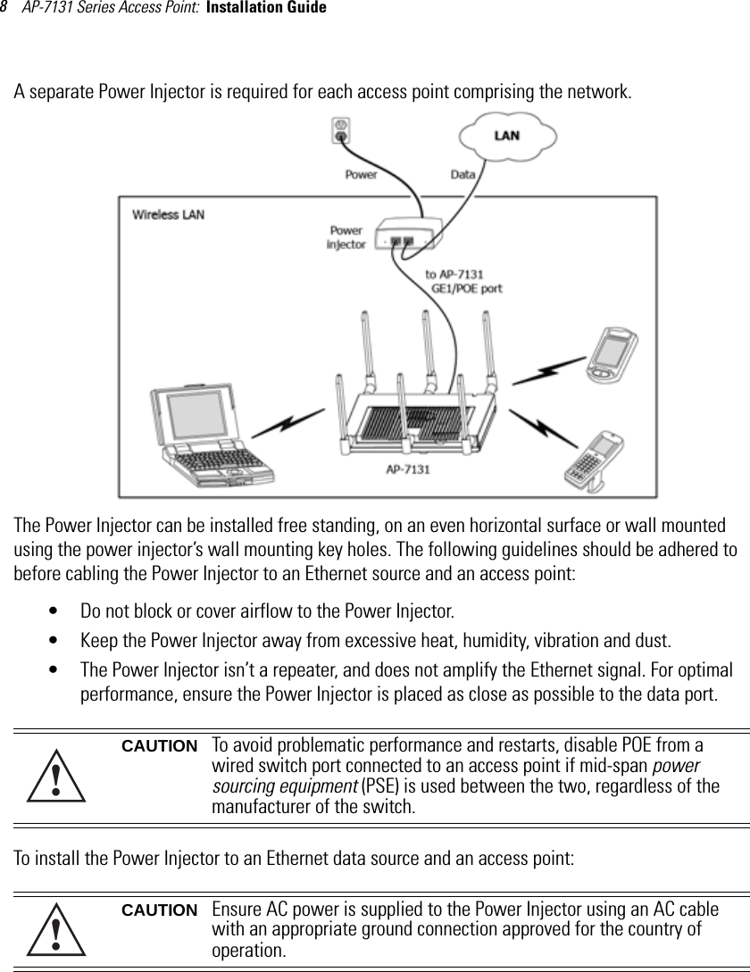 AP-7131 Series Access Point:  Installation Guide 8A separate Power Injector is required for each access point comprising the network. The Power Injector can be installed free standing, on an even horizontal surface or wall mounted using the power injector’s wall mounting key holes. The following guidelines should be adhered to before cabling the Power Injector to an Ethernet source and an access point:• Do not block or cover airflow to the Power Injector.• Keep the Power Injector away from excessive heat, humidity, vibration and dust.• The Power Injector isn’t a repeater, and does not amplify the Ethernet signal. For optimal performance, ensure the Power Injector is placed as close as possible to the data port. To install the Power Injector to an Ethernet data source and an access point:CAUTION To avoid problematic performance and restarts, disable POE from a wired switch port connected to an access point if mid-span power sourcing equipment (PSE) is used between the two, regardless of the manufacturer of the switch.CAUTION Ensure AC power is supplied to the Power Injector using an AC cable with an appropriate ground connection approved for the country of operation.!!