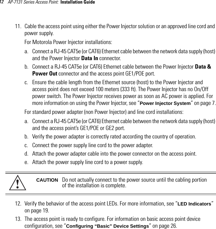 AP-7131 Series Access Point:  Installation Guide 1211. Cable the access point using either the Power Injector solution or an approved line cord and power supply.For Motorola Power Injector installations:a. Connect a RJ-45 CAT5e (or CAT6) Ethernet cable between the network data supply (host) and the Power Injector Data In connector.b. Connect a RJ-45 CAT5e (or CAT6) Ethernet cable between the Power Injector Data &amp; Power Out connector and the access point GE1/POE port. c. Ensure the cable length from the Ethernet source (host) to the Power Injector and access point does not exceed 100 meters (333 ft). The Power Injector has no On/Off power switch. The Power Injector receives power as soon as AC power is applied. For more information on using the Power Injector, see “Power Injector System” on page 7.For standard power adapter (non Power Injector) and line cord installations:a. Connect a RJ-45 CAT5e (or CAT6) Ethernet cable between the network data supply (host) and the access point’s GE1/POE or GE2 port.b. Verify the power adapter is correctly rated according the country of operation.c. Connect the power supply line cord to the power adapter.d. Attach the power adapter cable into the power connector on the access point.e. Attach the power supply line cord to a power supply.12. Verify the behavior of the access point LEDs. For more information, see “LED Indicators” on page 19.13. The access point is ready to configure. For information on basic access point device configuration, see “Configuring “Basic” Device Settings” on page 26.CAUTION Do not actually connect to the power source until the cabling portion of the installation is complete.!