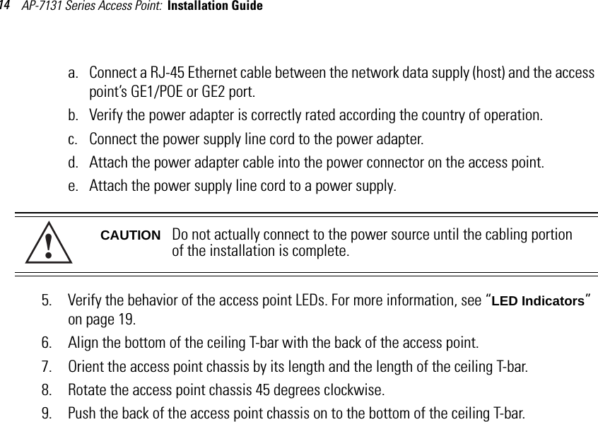 AP-7131 Series Access Point:  Installation Guide 14a. Connect a RJ-45 Ethernet cable between the network data supply (host) and the access point’s GE1/POE or GE2 port.b. Verify the power adapter is correctly rated according the country of operation.c. Connect the power supply line cord to the power adapter.d. Attach the power adapter cable into the power connector on the access point.e. Attach the power supply line cord to a power supply.5. Verify the behavior of the access point LEDs. For more information, see “LED Indicators” on page 19.6. Align the bottom of the ceiling T-bar with the back of the access point.7. Orient the access point chassis by its length and the length of the ceiling T-bar.8. Rotate the access point chassis 45 degrees clockwise.9. Push the back of the access point chassis on to the bottom of the ceiling T-bar.CAUTION Do not actually connect to the power source until the cabling portion of the installation is complete.!