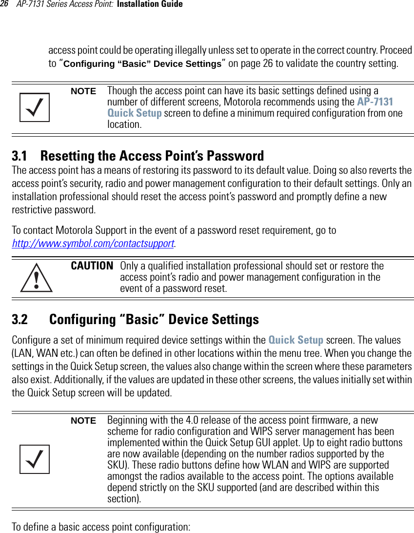 AP-7131 Series Access Point:  Installation Guide 26access point could be operating illegally unless set to operate in the correct country. Proceed to “Configuring “Basic” Device Settings” on page 26 to validate the country setting.3.1    Resetting the Access Point’s PasswordThe access point has a means of restoring its password to its default value. Doing so also reverts the access point’s security, radio and power management configuration to their default settings. Only an installation professional should reset the access point’s password and promptly define a new restrictive password.To contact Motorola Support in the event of a password reset requirement, go to http://www.symbol.com/contactsupport.3.2       Configuring “Basic” Device Settings Configure a set of minimum required device settings within the Quick Setup screen. The values (LAN, WAN etc.) can often be defined in other locations within the menu tree. When you change the settings in the Quick Setup screen, the values also change within the screen where these parameters also exist. Additionally, if the values are updated in these other screens, the values initially set within the Quick Setup screen will be updated. To define a basic access point configuration:NOTE Though the access point can have its basic settings defined using a number of different screens, Motorola recommends using the AP-7131 Quick Setup screen to define a minimum required configuration from one location.CAUTION Only a qualified installation professional should set or restore the access point’s radio and power management configuration in the event of a password reset.NOTE Beginning with the 4.0 release of the access point firmware, a new scheme for radio configuration and WIPS server management has been implemented within the Quick Setup GUI applet. Up to eight radio buttons are now available (depending on the number radios supported by the SKU). These radio buttons define how WLAN and WIPS are supported amongst the radios available to the access point. The options available depend strictly on the SKU supported (and are described within this section).!