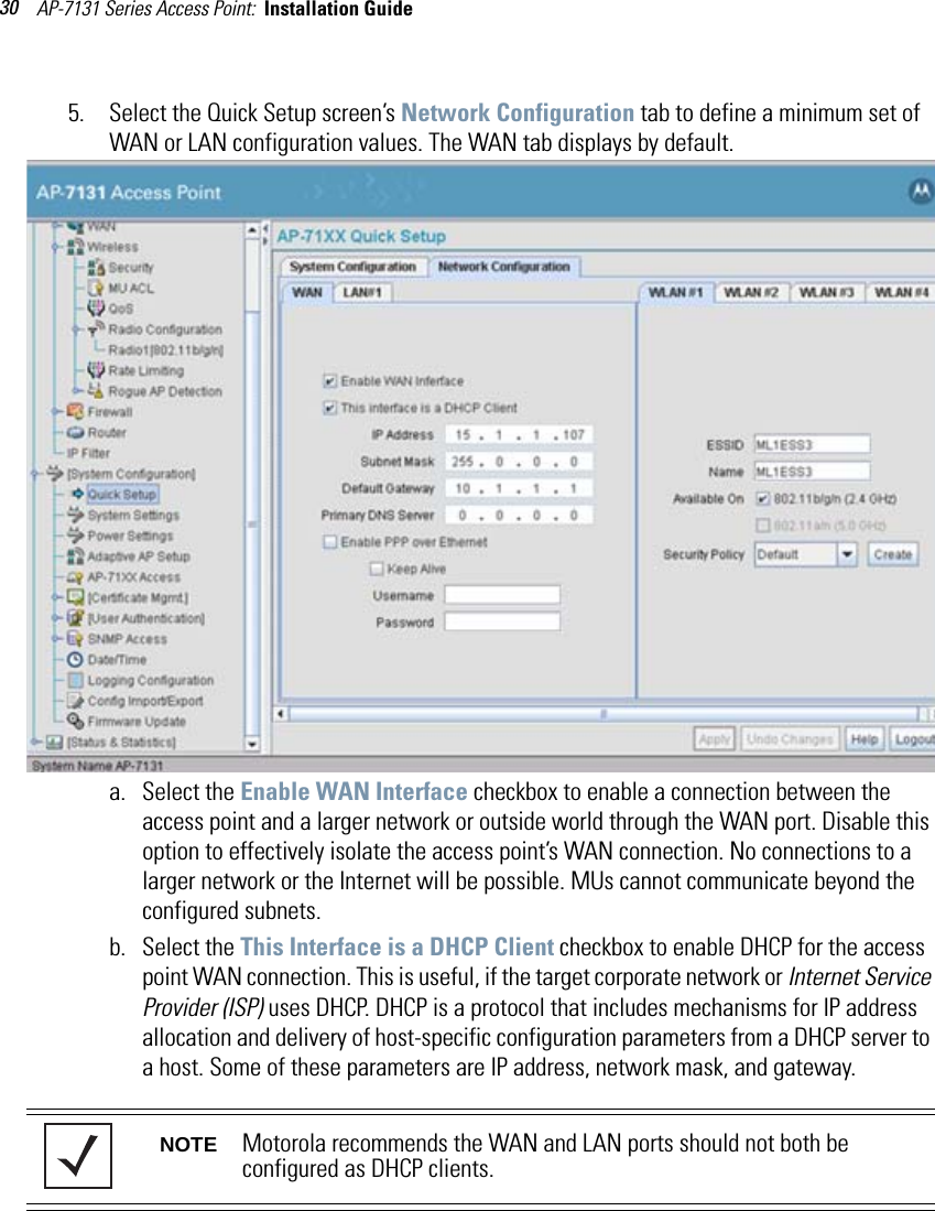 AP-7131 Series Access Point:  Installation Guide 305. Select the Quick Setup screen’s Network Configuration tab to define a minimum set of WAN or LAN configuration values. The WAN tab displays by default.a. Select the Enable WAN Interface checkbox to enable a connection between the access point and a larger network or outside world through the WAN port. Disable this option to effectively isolate the access point’s WAN connection. No connections to a larger network or the Internet will be possible. MUs cannot communicate beyond the configured subnets.b. Select the This Interface is a DHCP Client checkbox to enable DHCP for the access point WAN connection. This is useful, if the target corporate network or Internet Service Provider (ISP) uses DHCP. DHCP is a protocol that includes mechanisms for IP address allocation and delivery of host-specific configuration parameters from a DHCP server to a host. Some of these parameters are IP address, network mask, and gateway. NOTE Motorola recommends the WAN and LAN ports should not both be configured as DHCP clients.