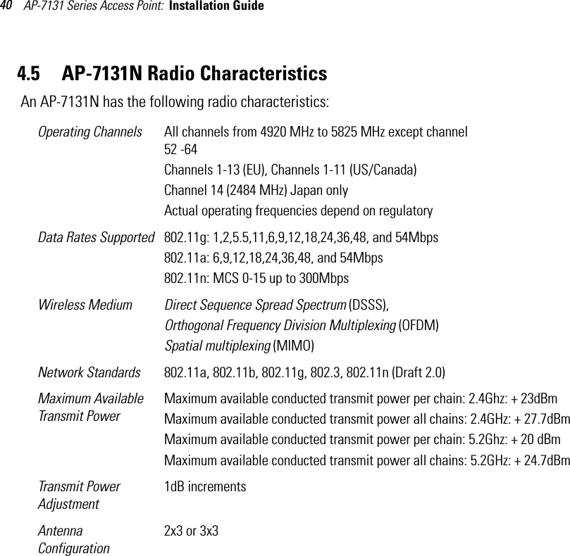 AP-7131 Series Access Point:  Installation Guide 404.5     AP-7131N Radio Characteristics An AP-7131N has the following radio characteristics: Operating Channels  All channels from 4920 MHz to 5825 MHz except channel 52 -64Channels 1-13 (EU), Channels 1-11 (US/Canada)Channel 14 (2484 MHz) Japan onlyActual operating frequencies depend on regulatoryData Rates Supported 802.11g: 1,2,5.5,11,6,9,12,18,24,36,48, and 54Mbps802.11a: 6,9,12,18,24,36,48, and 54Mbps802.11n: MCS 0-15 up to 300MbpsWireless Medium Direct Sequence Spread Spectrum (DSSS),Orthogonal Frequency Division Multiplexing (OFDM)Spatial multiplexing (MIMO)Network Standards 802.11a, 802.11b, 802.11g, 802.3, 802.11n (Draft 2.0)Maximum Available Transmit PowerMaximum available conducted transmit power per chain: 2.4Ghz: + 23dBmMaximum available conducted transmit power all chains: 2.4GHz: + 27.7dBmMaximum available conducted transmit power per chain: 5.2Ghz: + 20 dBmMaximum available conducted transmit power all chains: 5.2GHz: + 24.7dBmTransmit Power Adjustment1dB incrementsAntenna Configuration2x3 or 3x3